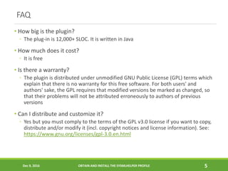 FAQ
• How big is the plugin?
◦ The plug-in is 12,000+ SLOC. It is written in Java
• How much does it cost?
◦ It is free
• Is there a warranty?
◦ The plugin is distributed under unmodified GNU Public License (GPL) terms which
explain that there is no warranty for this free software. For both users' and
authors' sake, the GPL requires that modified versions be marked as changed, so
that their problems will not be attributed erroneously to authors of previous
versions
• Can I distribute and customize it?
◦ Yes but you must comply to the terms of the GPL v3.0 license if you want to copy,
distribute and/or modify it (incl. copyright notices and license information). See:
https://www.gnu.org/licenses/gpl-3.0.en.html
Dec 9, 2016 OBTAIN AND INSTALL THE SYSMLHELPER PROFILE 5
 