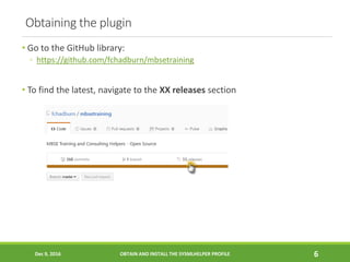 Obtaining the plugin
• Go to the GitHub library:
◦ https://github.com/fchadburn/mbsetraining
• To find the latest, navigate to the XX releases section
Dec 9, 2016 OBTAIN AND INSTALL THE SYSMLHELPER PROFILE 6
 