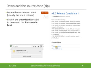 Download the source code (zip)
• Locate the version you want
(usually the latest release)
• Click in the Downloads section
to download the Source code
(zip)
Dec 9, 2016 OBTAIN AND INSTALL THE SYSMLHELPER PROFILE 7
 