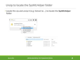 Unzip to locate the SysMLHelper folder
• Locate the zip and unzip it (e.g. Extract to …) to locate the SysMLHelper
folder
Dec 9, 2016 OBTAIN AND INSTALL THE SYSMLHELPER PROFILE 8
 