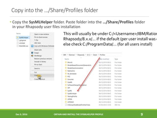 Copy into the …/Share/Profiles folder
• Copy the SysMLHelper folder. Paste folder into the …/Share/Profiles folder
in your Rhapsody user files installation
Dec 9, 2016 OBTAIN AND INSTALL THE SYSMLHELPER PROFILE 9
This will usually be under C:/<Username>/IBM/Ration
Rhapsody/8.x.x/… if the default (per user install was c
else check C:/ProgramData/… (for all users install)
 