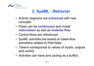 Slide 21
3. SysML - Behavior
• Activity diagrams are enhanced with new
concepts
• Flows can be continuous and model
information as well as material flow
• Control flows are introduced
• SysML activities are based on token-flow
semantics related to Petri-Nets
• Tokens corresponds to values of inputs, outputs
and control
• Activities can have pins (acting as a buffer)
 