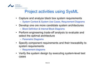 Slide 29
Project activities using SysML
• Capture and analyze black box system requirements
– System Context & System Use Cases, Requirement Diagrams
• Develop one ore more candidate system architectures
– Block Definition & Internal Block Diagrams
• Perform engineering trade-off analysis to evaluate and
select the optimal architecture
– Parametric Diagrams
• Specify component requirements and their traceability to
system requirements
– Requirement diagrams
• Verify the system design by executing system-level test
cases
 