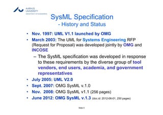 Slide 5
SysML Specification
- History and Status
• Nov. 1997: UML V1.1 launched by OMG
• March 2003: The UML for Systems Engineering RFP
(Request for Proposal) was developed jointly by OMG and
INCOSE
– The SysML specification was developed in response
to these requirements by the diverse group of tool
vendors, end users, academia, and government
representatives
• July 2005: UML V2.0
• Sept. 2007: OMG SysML v.1.0
• Nov. 2008: OMG SysML v1.1 (256 pages)
• June 2012: OMG SysML v.1.3 (doc.id: 2012-06-01, 250 pages)
 