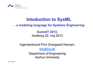 Intoduction to SysML
– a modeling language for Systems Engineering
SummIT 2013,
Axelborg 22. maj 2013
Ingeniørdocent Finn Overgaard Hansen,
foh@iha.dk
Department of Engineering
Aarhus University
Ver. 22.5.2013
 