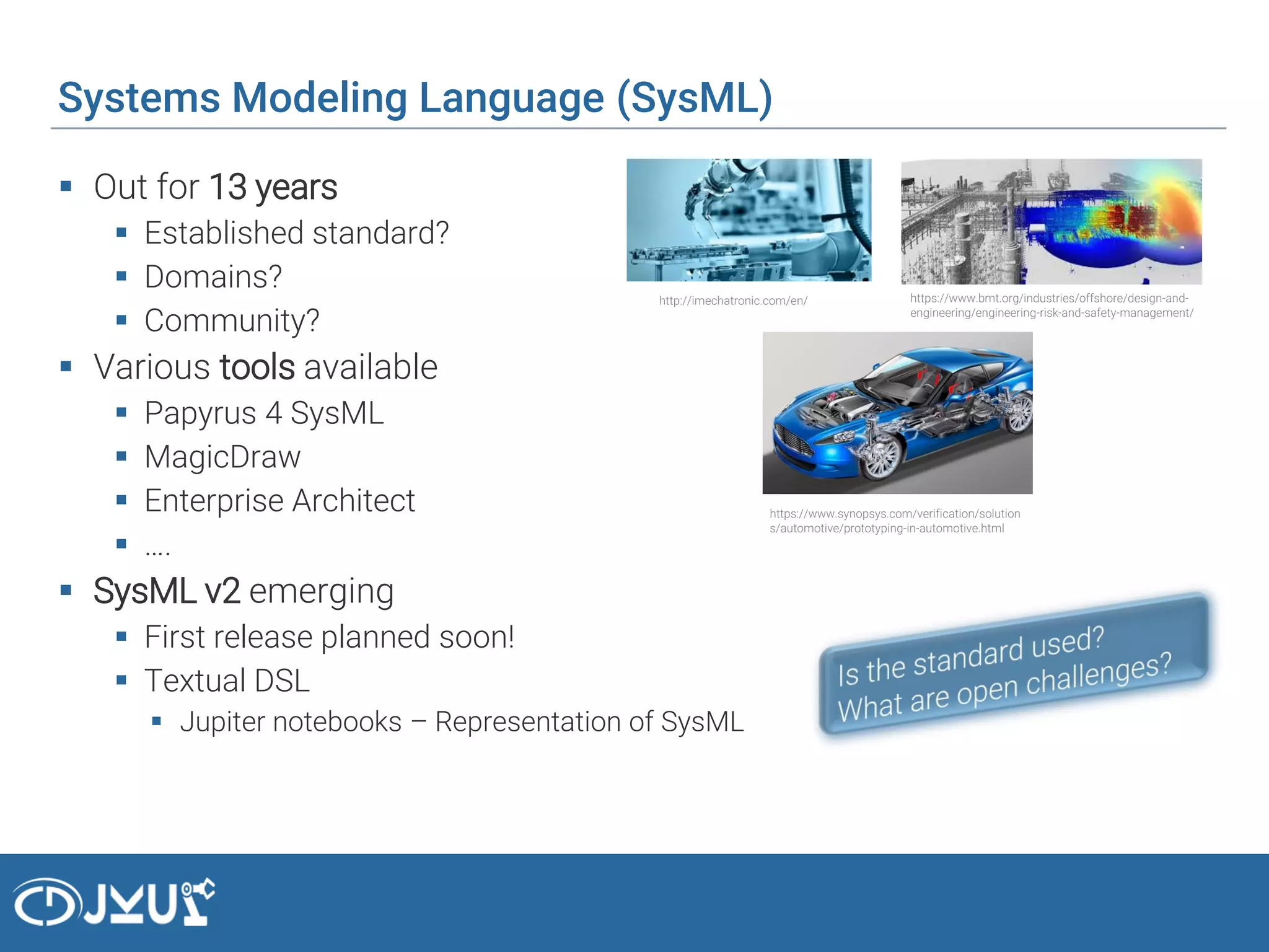 Systems Modeling Language (SysML)
 Out for 13 years
 Established standard?
 Domains?
 Community?
 Various tools available
 Papyrus 4 SysML
 MagicDraw
 Enterprise Architect
 ….
 SysML v2 emerging
 First release planned soon!
 Textual DSL
 Jupiter notebooks – Representation of SysML
http://imechatronic.com/en/ https://www.bmt.org/industries/offshore/design-and-
engineering/engineering-risk-and-safety-management/
https://www.synopsys.com/verification/solution
s/automotive/prototyping-in-automotive.html
 