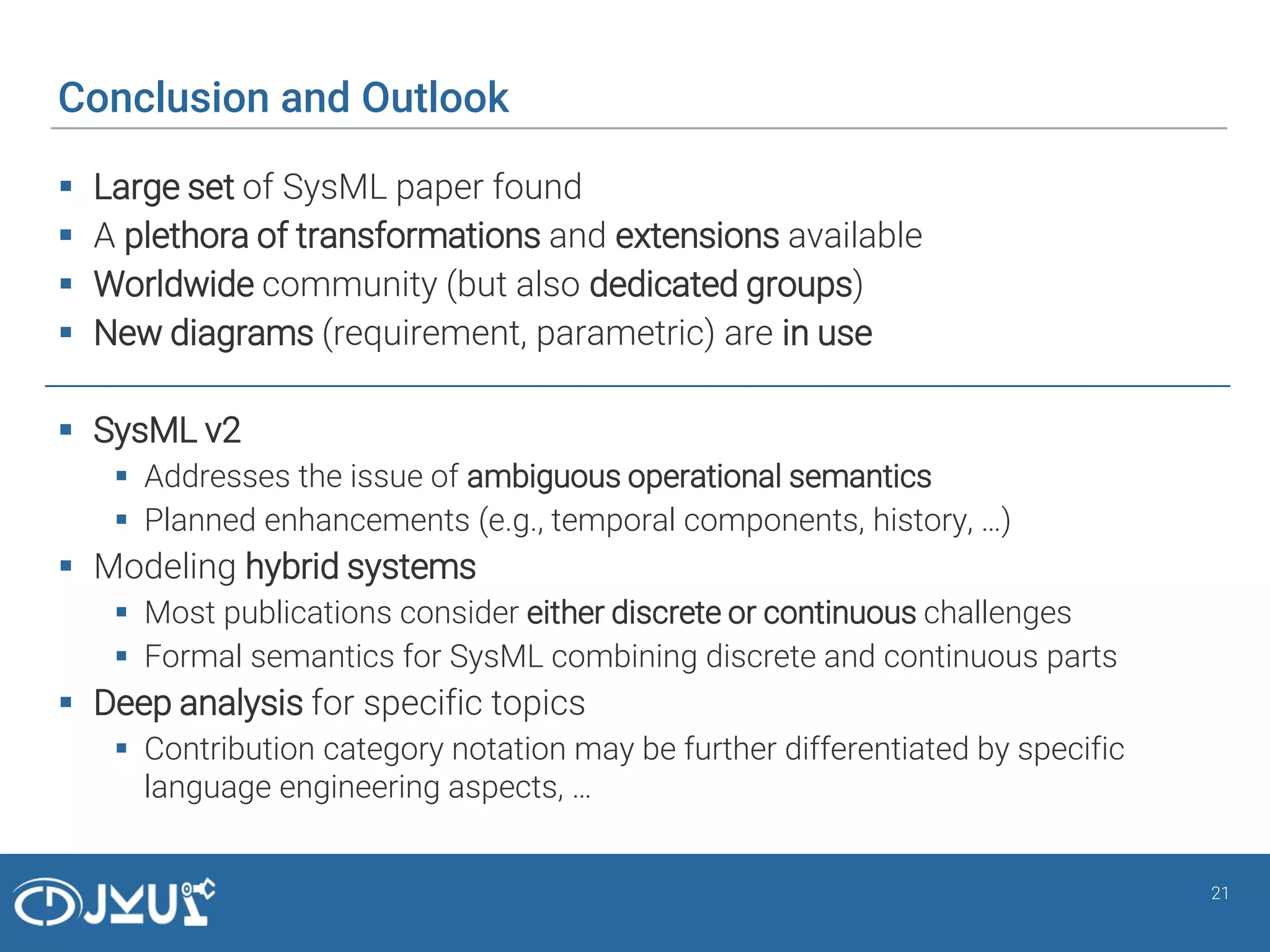 Conclusion and Outlook
 Large set of SysML paper found
 A plethora of transformations and extensions available
 Worldwide community (but also dedicated groups)
 New diagrams (requirement, parametric) are in use
 SysML v2
 Addresses the issue of ambiguous operational semantics
 Planned enhancements (e.g., temporal components, history, …)
 Modeling hybrid systems
 Most publications consider either discrete or continuous challenges
 Formal semantics for SysML combining discrete and continuous parts
 Deep analysis for specific topics
 Contribution category notation may be further differentiated by specific
language engineering aspects, …
21
 