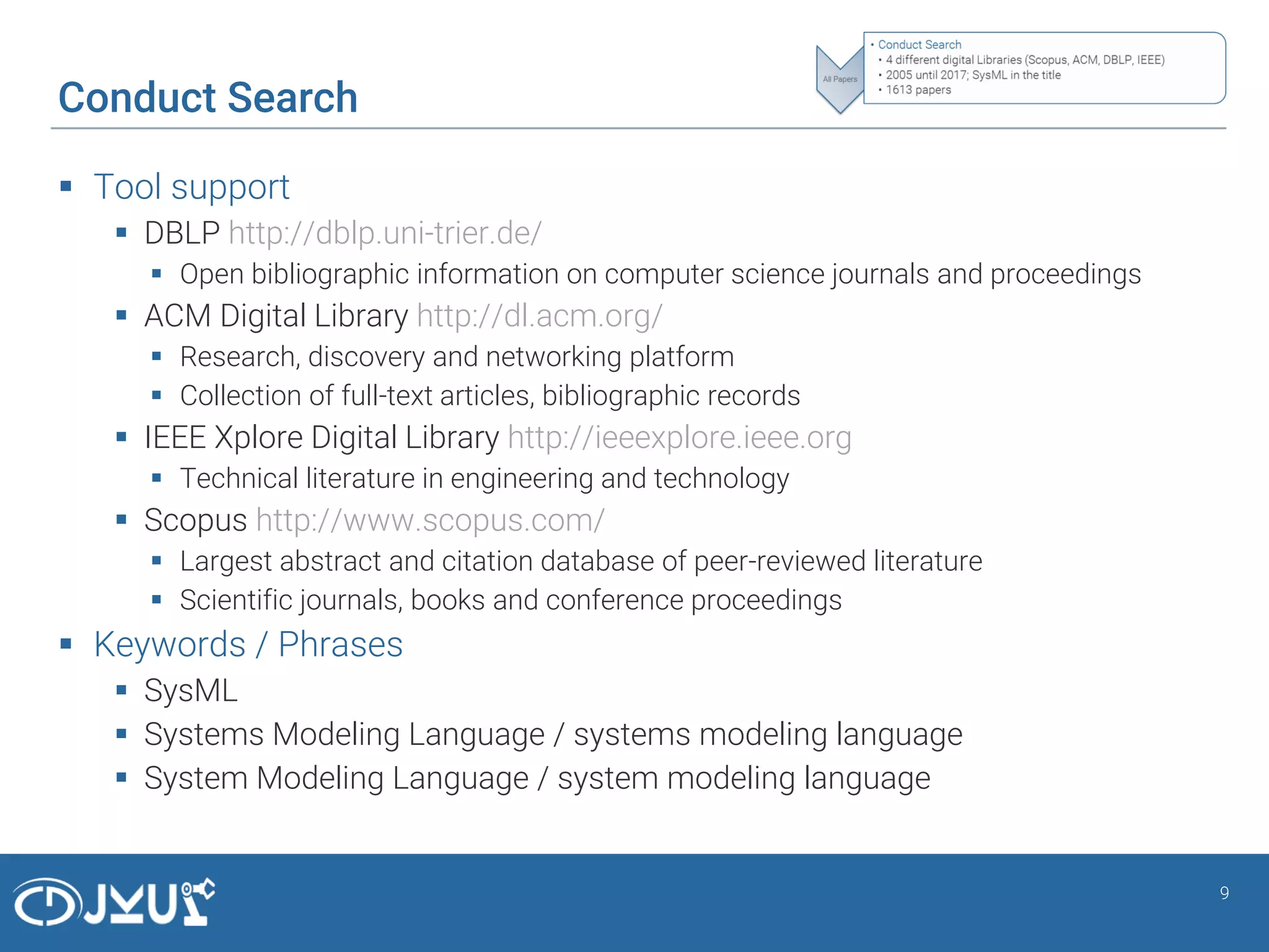Conduct Search
 Tool support
 DBLP http://dblp.uni-trier.de/
 Open bibliographic information on computer science journals and proceedings
 ACM Digital Library http://dl.acm.org/
 Research, discovery and networking platform
 Collection of full-text articles, bibliographic records
 IEEE Xplore Digital Library http://ieeexplore.ieee.org
 Technical literature in engineering and technology
 Scopus http://www.scopus.com/
 Largest abstract and citation database of peer-reviewed literature
 Scientific journals, books and conference proceedings
 Keywords / Phrases
 SysML
 Systems Modeling Language / systems modeling language
 System Modeling Language / system modeling language
9
 