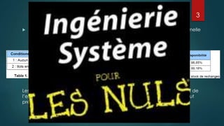 Ingénierie Système
 Etude DCNS : Comparer entre Arbre de défaillance et modélisation formelle
Les résultats obtenus avec la modélisation systémique est plus représentatif de
l’exploitation réelle du système, ceci montre que la méthode classique peut
présenter un résultat optimiste par rapport à la réalité.
3
 