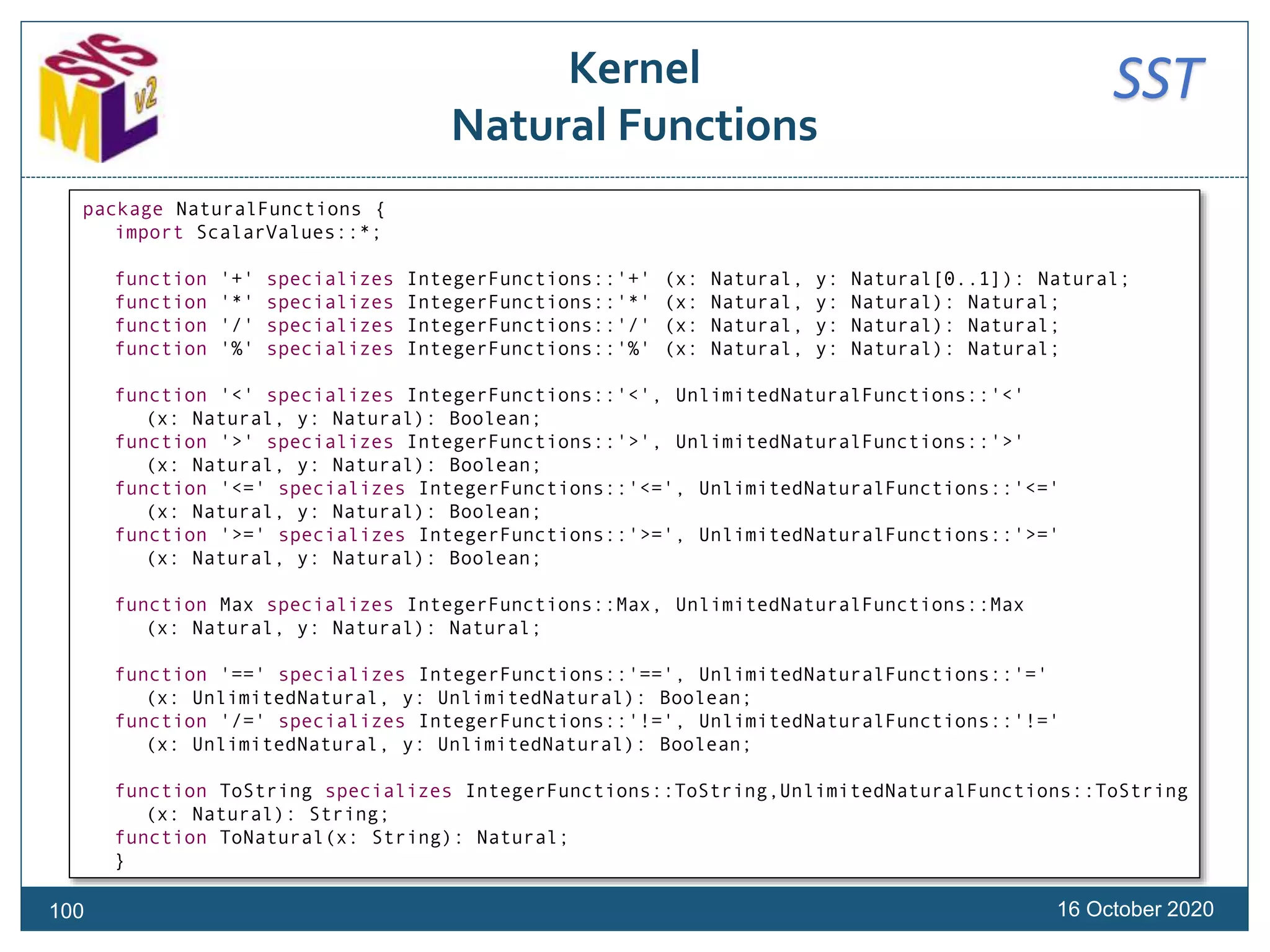 SSTKernel
Natural Functions
16 October 2020100
package NaturalFunctions {
import ScalarValues::*;
function '+' specializes IntegerFunctions::'+' (x: Natural, y: Natural[0..1]): Natural;
function '*' specializes IntegerFunctions::'*' (x: Natural, y: Natural): Natural;
function '/' specializes IntegerFunctions::'/' (x: Natural, y: Natural): Natural;
function '%' specializes IntegerFunctions::'%' (x: Natural, y: Natural): Natural;
function '<' specializes IntegerFunctions::'<', UnlimitedNaturalFunctions::'<'
(x: Natural, y: Natural): Boolean;
function '>' specializes IntegerFunctions::'>', UnlimitedNaturalFunctions::'>'
(x: Natural, y: Natural): Boolean;
function '<=' specializes IntegerFunctions::'<=', UnlimitedNaturalFunctions::'<='
(x: Natural, y: Natural): Boolean;
function '>=' specializes IntegerFunctions::'>=', UnlimitedNaturalFunctions::'>='
(x: Natural, y: Natural): Boolean;
function Max specializes IntegerFunctions::Max, UnlimitedNaturalFunctions::Max
(x: Natural, y: Natural): Natural;
function '==' specializes IntegerFunctions::'==', UnlimitedNaturalFunctions::'='
(x: UnlimitedNatural, y: UnlimitedNatural): Boolean;
function '/=' specializes IntegerFunctions::'!=', UnlimitedNaturalFunctions::'!='
(x: UnlimitedNatural, y: UnlimitedNatural): Boolean;
function ToString specializes IntegerFunctions::ToString,UnlimitedNaturalFunctions::ToString
(x: Natural): String;
function ToNatural(x: String): Natural;
}
 