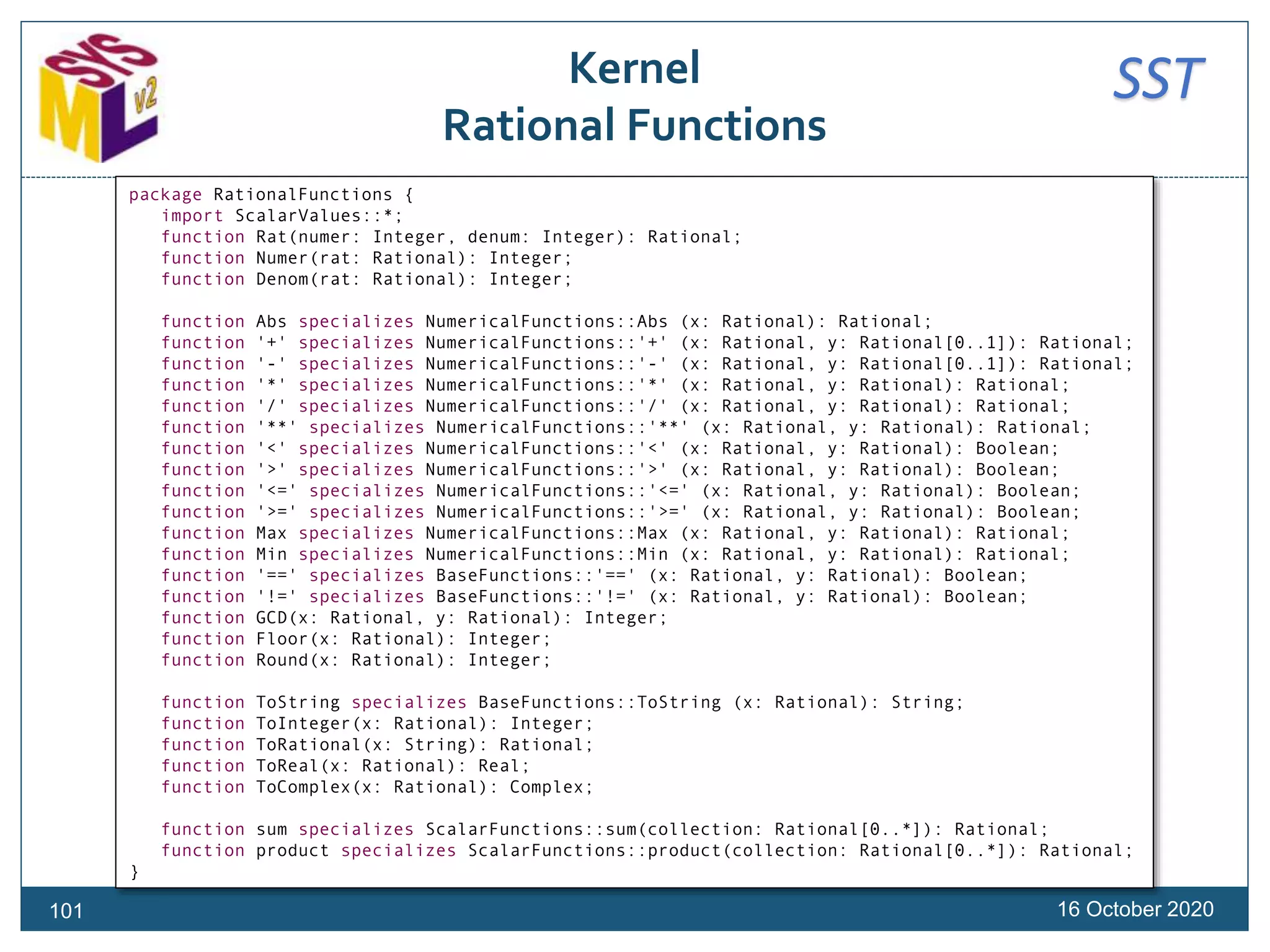 SSTKernel
Rational Functions
16 October 2020101
package RationalFunctions {
import ScalarValues::*;
function Rat(numer: Integer, denum: Integer): Rational;
function Numer(rat: Rational): Integer;
function Denom(rat: Rational): Integer;
function Abs specializes NumericalFunctions::Abs (x: Rational): Rational;
function '+' specializes NumericalFunctions::'+' (x: Rational, y: Rational[0..1]): Rational;
function '-' specializes NumericalFunctions::'-' (x: Rational, y: Rational[0..1]): Rational;
function '*' specializes NumericalFunctions::'*' (x: Rational, y: Rational): Rational;
function '/' specializes NumericalFunctions::'/' (x: Rational, y: Rational): Rational;
function '**' specializes NumericalFunctions::'**' (x: Rational, y: Rational): Rational;
function '<' specializes NumericalFunctions::'<' (x: Rational, y: Rational): Boolean;
function '>' specializes NumericalFunctions::'>' (x: Rational, y: Rational): Boolean;
function '<=' specializes NumericalFunctions::'<=' (x: Rational, y: Rational): Boolean;
function '>=' specializes NumericalFunctions::'>=' (x: Rational, y: Rational): Boolean;
function Max specializes NumericalFunctions::Max (x: Rational, y: Rational): Rational;
function Min specializes NumericalFunctions::Min (x: Rational, y: Rational): Rational;
function '==' specializes BaseFunctions::'==' (x: Rational, y: Rational): Boolean;
function '!=' specializes BaseFunctions::'!=' (x: Rational, y: Rational): Boolean;
function GCD(x: Rational, y: Rational): Integer;
function Floor(x: Rational): Integer;
function Round(x: Rational): Integer;
function ToString specializes BaseFunctions::ToString (x: Rational): String;
function ToInteger(x: Rational): Integer;
function ToRational(x: String): Rational;
function ToReal(x: Rational): Real;
function ToComplex(x: Rational): Complex;
function sum specializes ScalarFunctions::sum(collection: Rational[0..*]): Rational;
function product specializes ScalarFunctions::product(collection: Rational[0..*]): Rational;
}
 