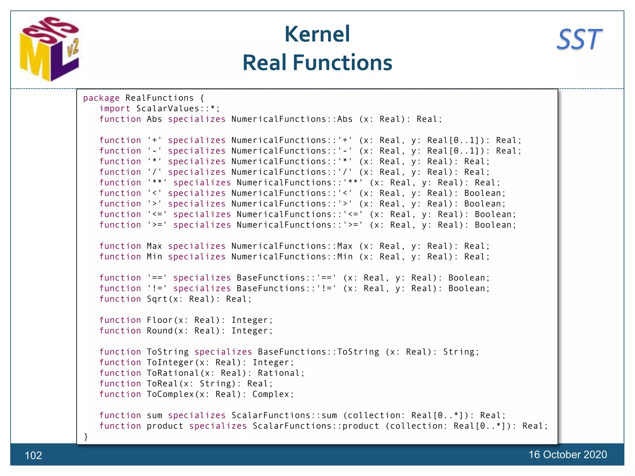 SSTKernel
Real Functions
16 October 2020102
package RealFunctions {
import ScalarValues::*;
function Abs specializes NumericalFunctions::Abs (x: Real): Real;
function '+' specializes NumericalFunctions::'+' (x: Real, y: Real[0..1]): Real;
function '-' specializes NumericalFunctions::'-' (x: Real, y: Real[0..1]): Real;
function '*' specializes NumericalFunctions::'*' (x: Real, y: Real): Real;
function '/' specializes NumericalFunctions::'/' (x: Real, y: Real): Real;
function '**' specializes NumericalFunctions::'**' (x: Real, y: Real): Real;
function '<' specializes NumericalFunctions::'<' (x: Real, y: Real): Boolean;
function '>' specializes NumericalFunctions::'>' (x: Real, y: Real): Boolean;
function '<=' specializes NumericalFunctions::'<=' (x: Real, y: Real): Boolean;
function '>=' specializes NumericalFunctions::'>=' (x: Real, y: Real): Boolean;
function Max specializes NumericalFunctions::Max (x: Real, y: Real): Real;
function Min specializes NumericalFunctions::Min (x: Real, y: Real): Real;
function '==' specializes BaseFunctions::'==' (x: Real, y: Real): Boolean;
function '!=' specializes BaseFunctions::'!=' (x: Real, y: Real): Boolean;
function Sqrt(x: Real): Real;
function Floor(x: Real): Integer;
function Round(x: Real): Integer;
function ToString specializes BaseFunctions::ToString (x: Real): String;
function ToInteger(x: Real): Integer;
function ToRational(x: Real): Rational;
function ToReal(x: String): Real;
function ToComplex(x: Real): Complex;
function sum specializes ScalarFunctions::sum (collection: Real[0..*]): Real;
function product specializes ScalarFunctions::product (collection: Real[0..*]): Real;
}
 