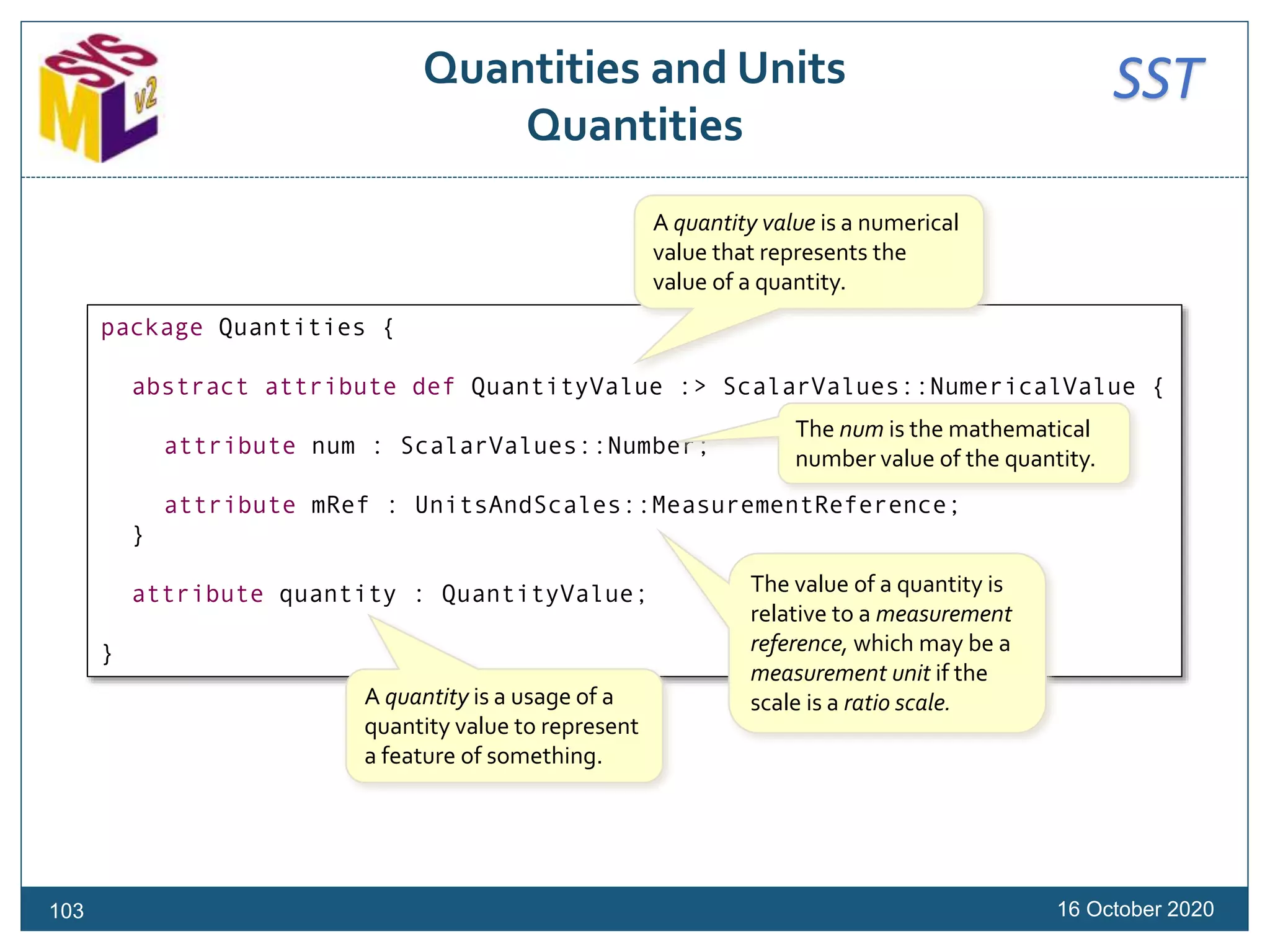 SSTQuantities and Units
Quantities
16 October 2020
package Quantities {
abstract attribute def QuantityValue :> ScalarValues::NumericalValue {
attribute num : ScalarValues::Number;
attribute mRef : UnitsAndScales::MeasurementReference;
}
attribute quantity : QuantityValue;
}
A quantity value is a numerical
value that represents the
value of a quantity.
The num is the mathematical
number value of the quantity.
The value of a quantity is
relative to a measurement
reference, which may be a
measurement unit if the
scale is a ratio scale.A quantity is a usage of a
quantity value to represent
a feature of something.
103
 