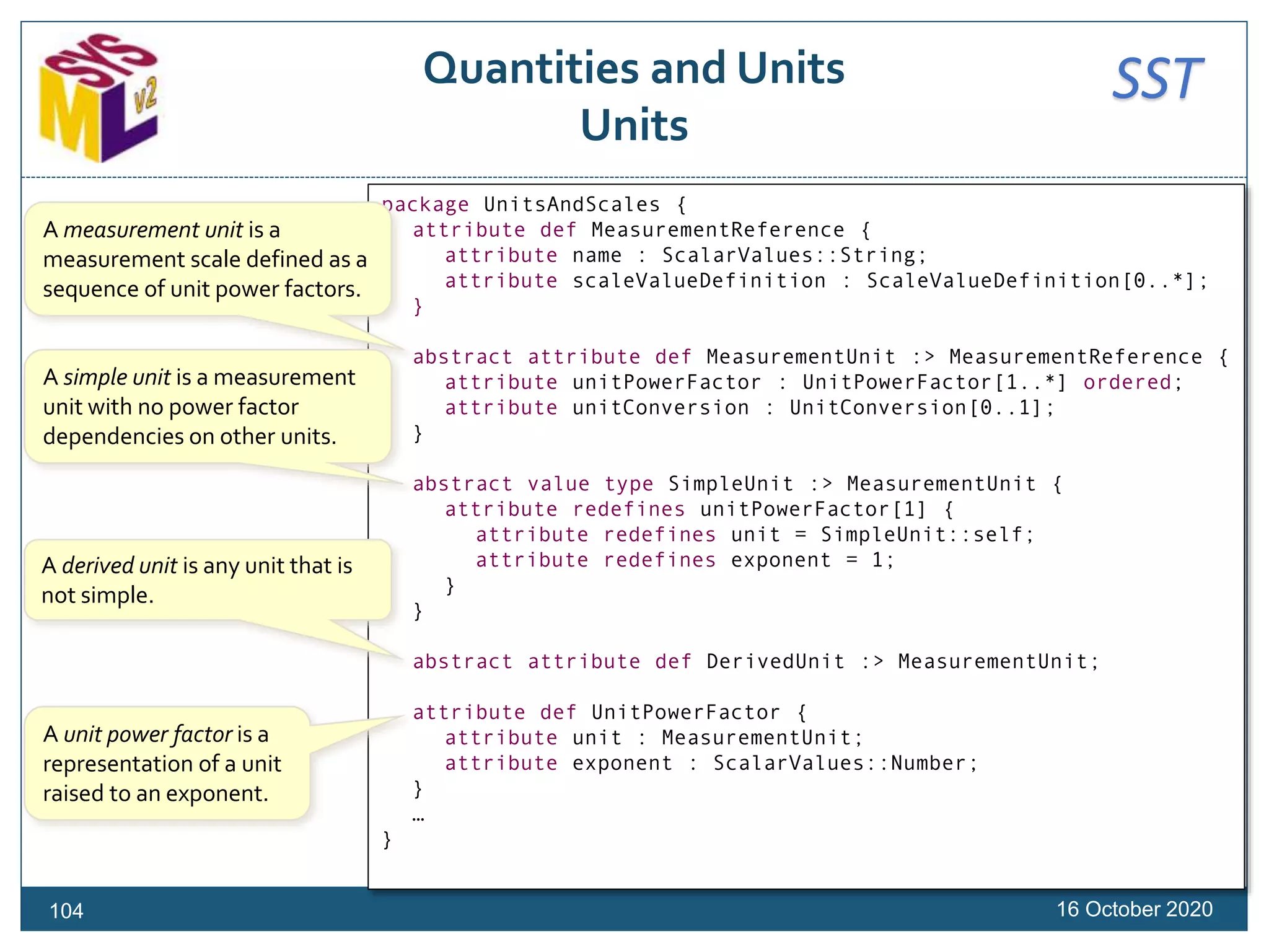 SSTQuantities and Units
Units
16 October 2020
package UnitsAndScales {
attribute def MeasurementReference {
attribute name : ScalarValues::String;
attribute scaleValueDefinition : ScaleValueDefinition[0..*];
}
abstract attribute def MeasurementUnit :> MeasurementReference {
attribute unitPowerFactor : UnitPowerFactor[1..*] ordered;
attribute unitConversion : UnitConversion[0..1];
}
abstract value type SimpleUnit :> MeasurementUnit {
attribute redefines unitPowerFactor[1] {
attribute redefines unit = SimpleUnit::self;
attribute redefines exponent = 1;
}
}
abstract attribute def DerivedUnit :> MeasurementUnit;
attribute def UnitPowerFactor {
attribute unit : MeasurementUnit;
attribute exponent : ScalarValues::Number;
}
…
}
A measurement unit is a
measurement scale defined as a
sequence of unit power factors.
A simple unit is a measurement
unit with no power factor
dependencies on other units.
A derived unit is any unit that is
not simple.
A unit power factor is a
representation of a unit
raised to an exponent.
104
 