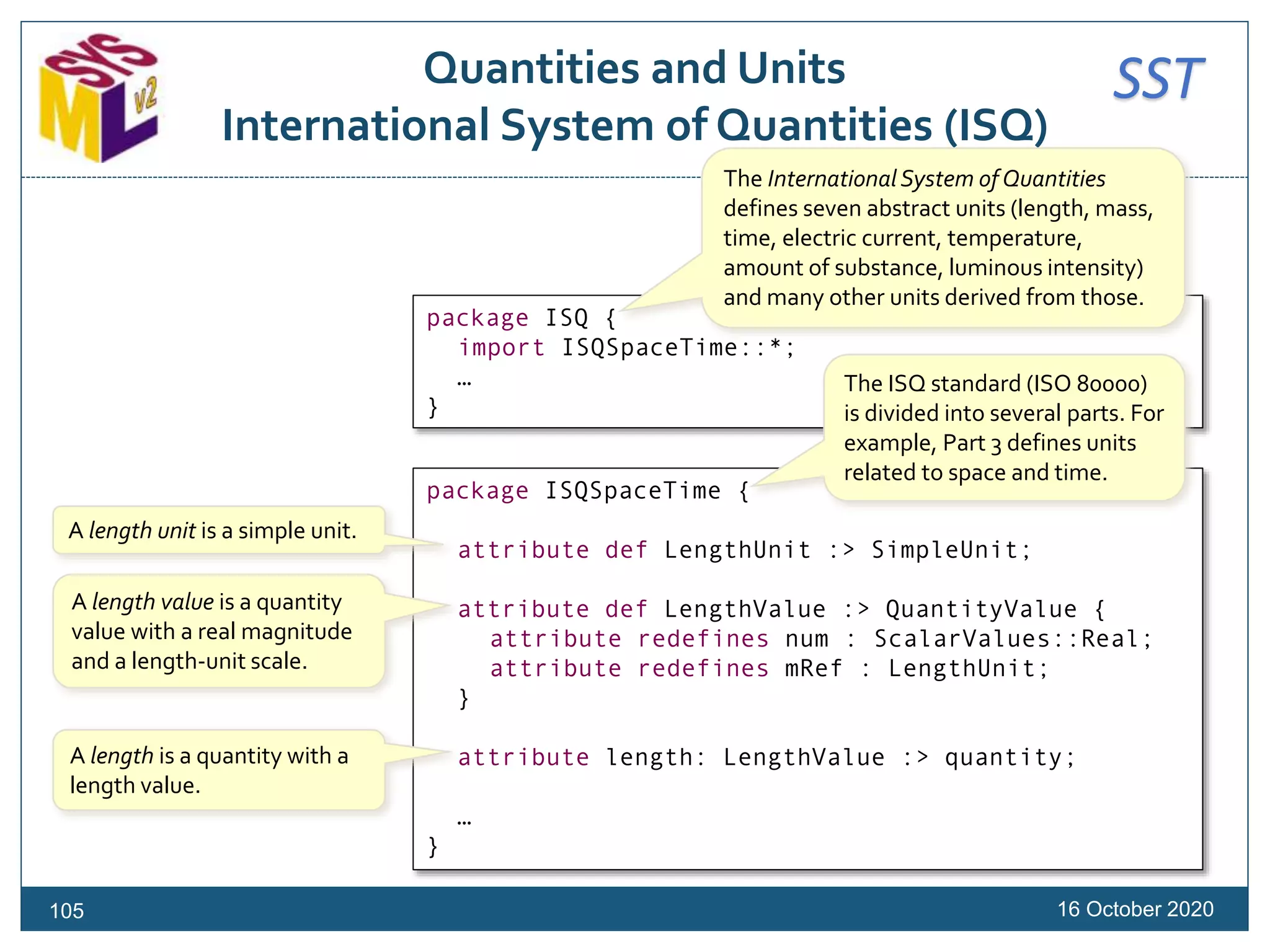 SSTQuantities and Units
International System of Quantities (ISQ)
16 October 2020
package ISQSpaceTime {
attribute def LengthUnit :> SimpleUnit;
attribute def LengthValue :> QuantityValue {
attribute redefines num : ScalarValues::Real;
attribute redefines mRef : LengthUnit;
}
attribute length: LengthValue :> quantity;
…
}
A length unit is a simple unit.
A length value is a quantity
value with a real magnitude
and a length-unit scale.
A length is a quantity with a
length value.
105
package ISQ {
import ISQSpaceTime::*;
…
}
The International System of Quantities
defines seven abstract units (length, mass,
time, electric current, temperature,
amount of substance, luminous intensity)
and many other units derived from those.
The ISQ standard (ISO 80000)
is divided into several parts. For
example, Part 3 defines units
related to space and time.
 