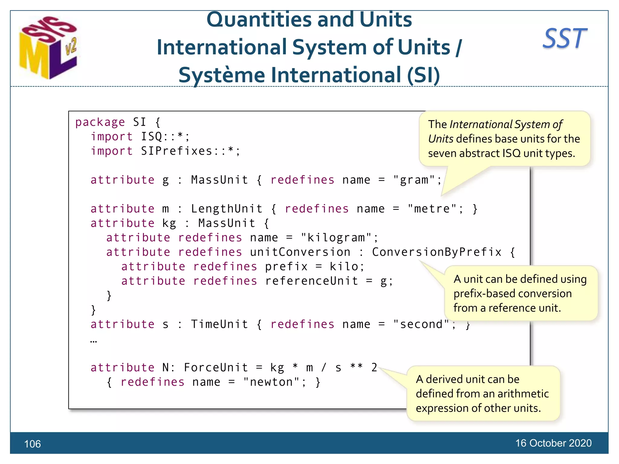 SST
Quantities and Units
International System of Units /
Système International (SI)
16 October 2020
package SI {
import ISQ::*;
import SIPrefixes::*;
attribute g : MassUnit { redefines name = "gram"; }
attribute m : LengthUnit { redefines name = "metre"; }
attribute kg : MassUnit {
attribute redefines name = "kilogram";
attribute redefines unitConversion : ConversionByPrefix {
attribute redefines prefix = kilo;
attribute redefines referenceUnit = g;
}
}
attribute s : TimeUnit { redefines name = "second"; }
…
attribute N: ForceUnit = kg * m / s ** 2
{ redefines name = "newton"; }
The International System of
Units defines base units for the
seven abstract ISQ unit types.
A unit can be defined using
prefix-based conversion
from a reference unit.
A derived unit can be
defined from an arithmetic
expression of other units.
106
 