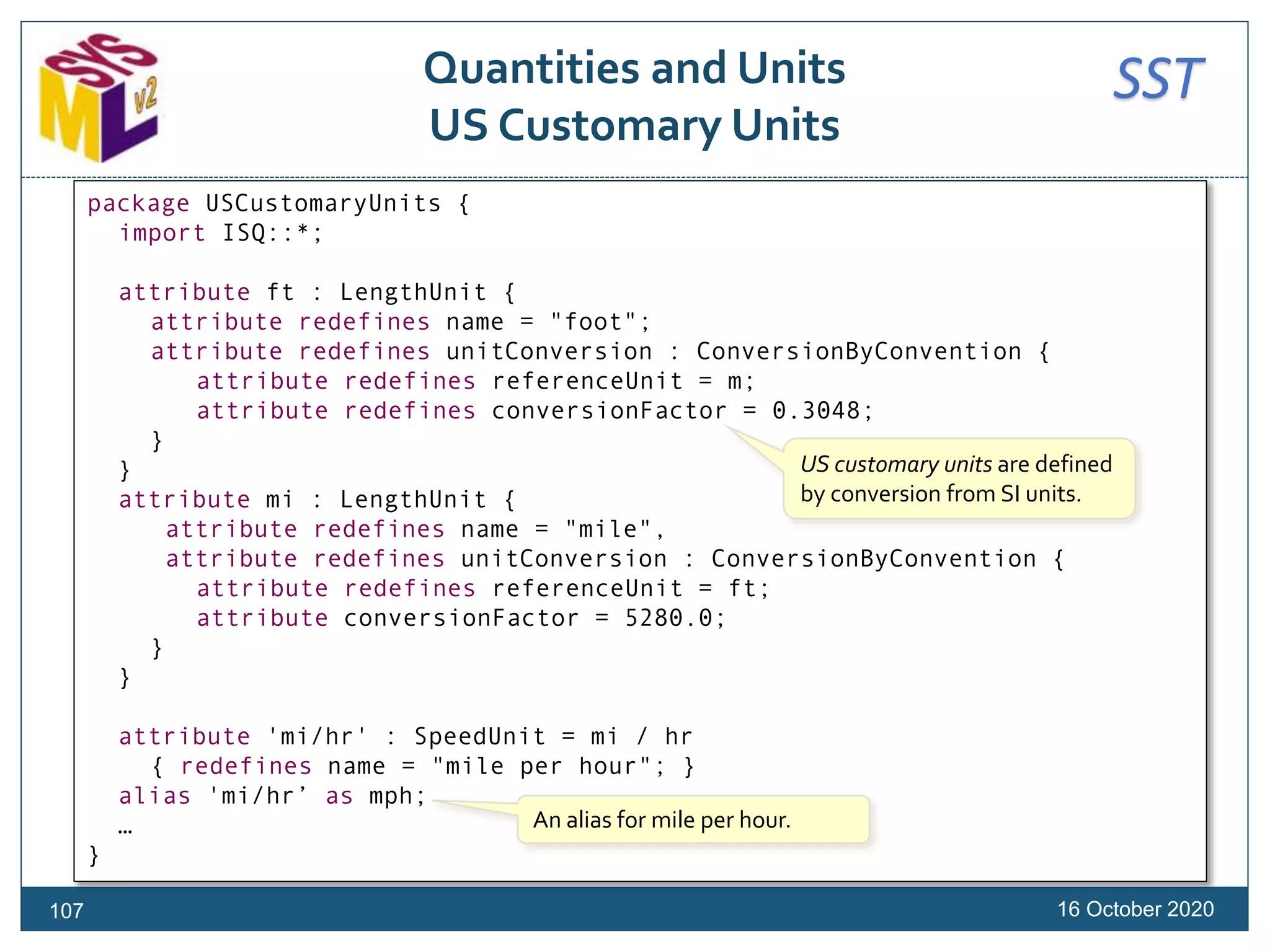 SSTQuantities and Units
US Customary Units
16 October 2020
package USCustomaryUnits {
import ISQ::*;
attribute ft : LengthUnit {
attribute redefines name = "foot";
attribute redefines unitConversion : ConversionByConvention {
attribute redefines referenceUnit = m;
attribute redefines conversionFactor = 0.3048;
}
}
attribute mi : LengthUnit {
attribute redefines name = "mile",
attribute redefines unitConversion : ConversionByConvention {
attribute redefines referenceUnit = ft;
attribute conversionFactor = 5280.0;
}
}
attribute 'mi/hr' : SpeedUnit = mi / hr
{ redefines name = "mile per hour"; }
alias 'mi/hr’ as mph;
…
}
US customary units are defined
by conversion from SI units.
An alias for mile per hour.
107
 
