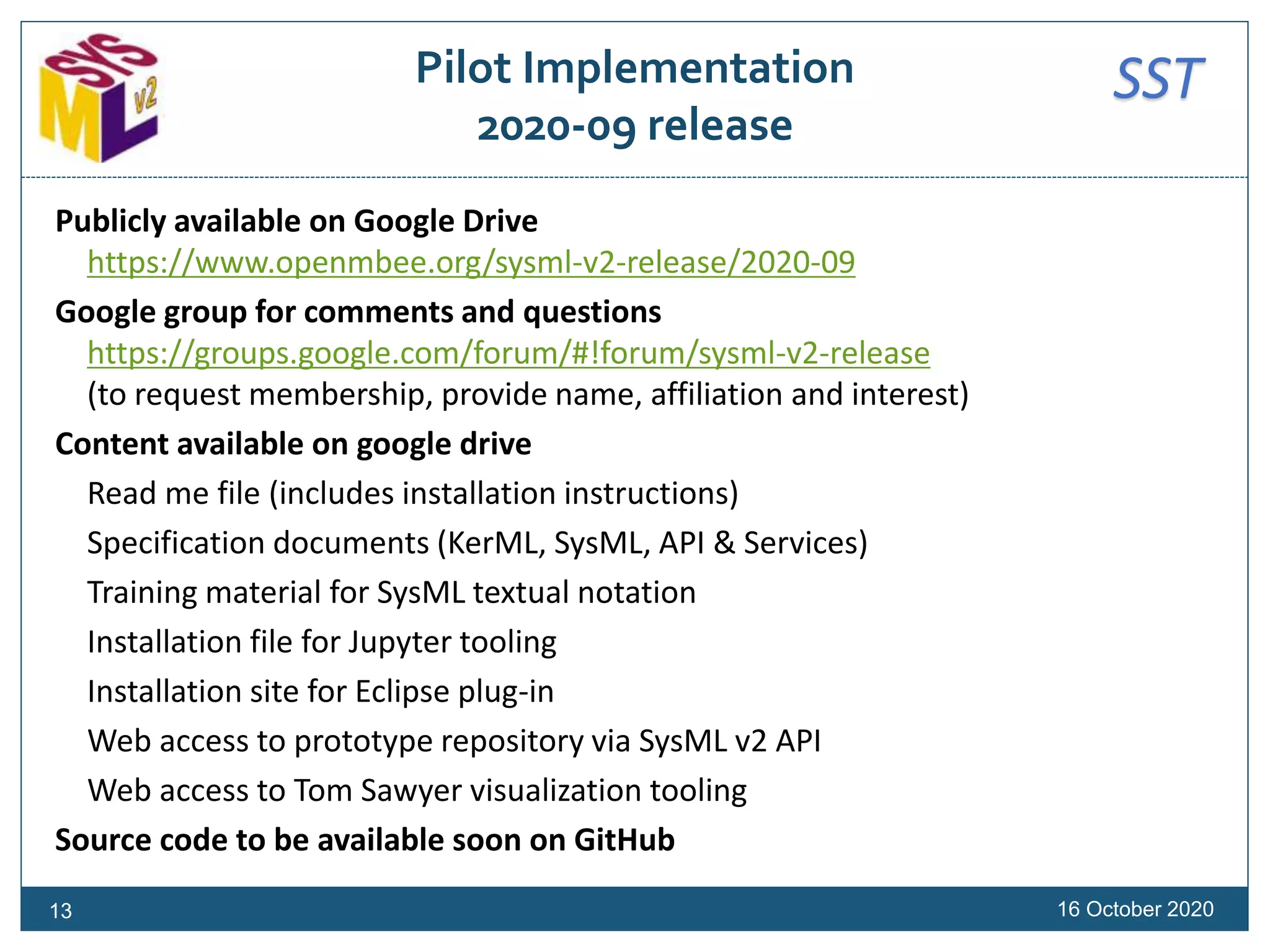 SSTPilot Implementation
2020-09 release
Publicly available on Google Drive
https://www.openmbee.org/sysml-v2-release/2020-09
Google group for comments and questions
https://groups.google.com/forum/#!forum/sysml-v2-release
(to request membership, provide name, affiliation and interest)
Content available on google drive
Read me file (includes installation instructions)
Specification documents (KerML, SysML, API & Services)
Training material for SysML textual notation
Installation file for Jupyter tooling
Installation site for Eclipse plug-in
Web access to prototype repository via SysML v2 API
Web access to Tom Sawyer visualization tooling
Source code to be available soon on GitHub
16 October 202013
 