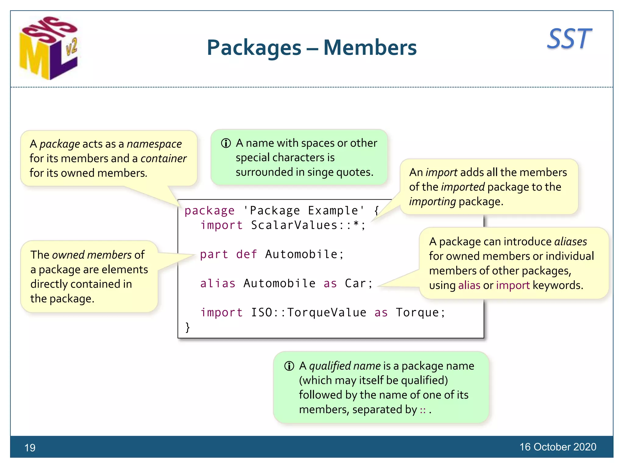 SSTPackages – Members
package 'Package Example' {
import ScalarValues::*;
part def Automobile;
alias Automobile as Car;
import ISO::TorqueValue as Torque;
}
A package acts as a namespace
for its members and a container
for its owned members. An import adds all the members
of the imported package to the
importing package.
The owned members of
a package are elements
directly contained in
the package.
A package can introduce aliases
for owned members or individual
members of other packages,
using alias or import keywords.
 A name with spaces or other
special characters is
surrounded in singe quotes.
 A qualified name is a package name
(which may itself be qualified)
followed by the name of one of its
members, separated by :: .
16 October 202019
 