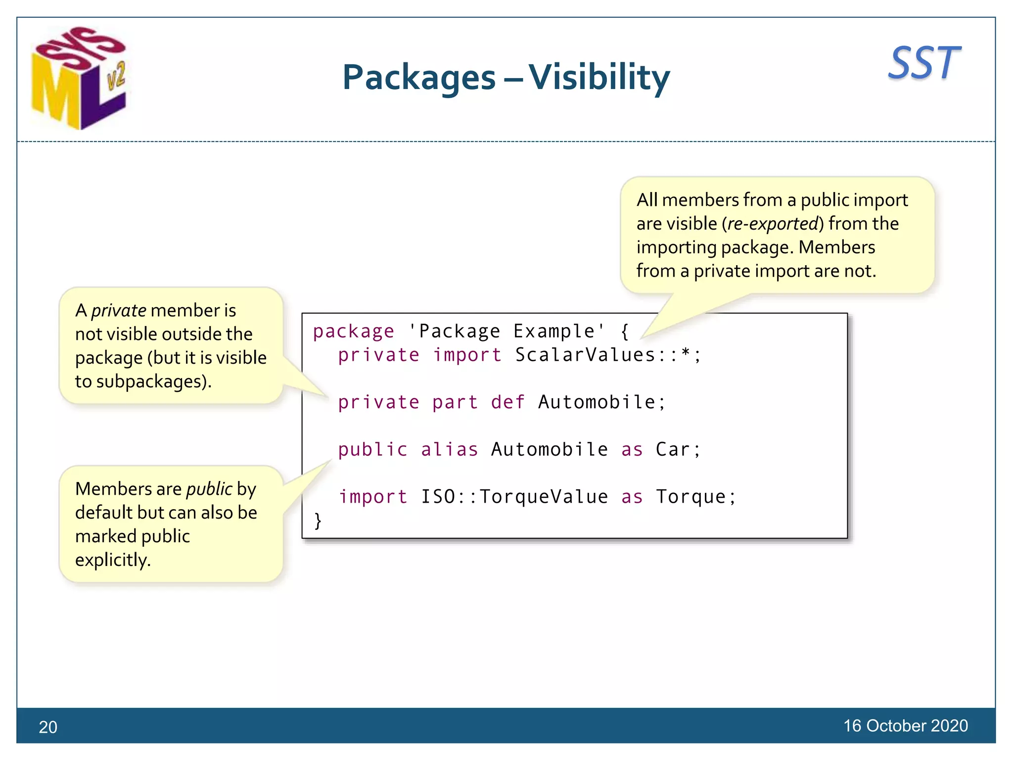 SSTPackages –Visibility
16 October 2020
package 'Package Example' {
private import ScalarValues::*;
private part def Automobile;
public alias Automobile as Car;
import ISO::TorqueValue as Torque;
}
A private member is
not visible outside the
package (but it is visible
to subpackages).
Members are public by
default but can also be
marked public
explicitly.
All members from a public import
are visible (re-exported) from the
importing package. Members
from a private import are not.
20
 
