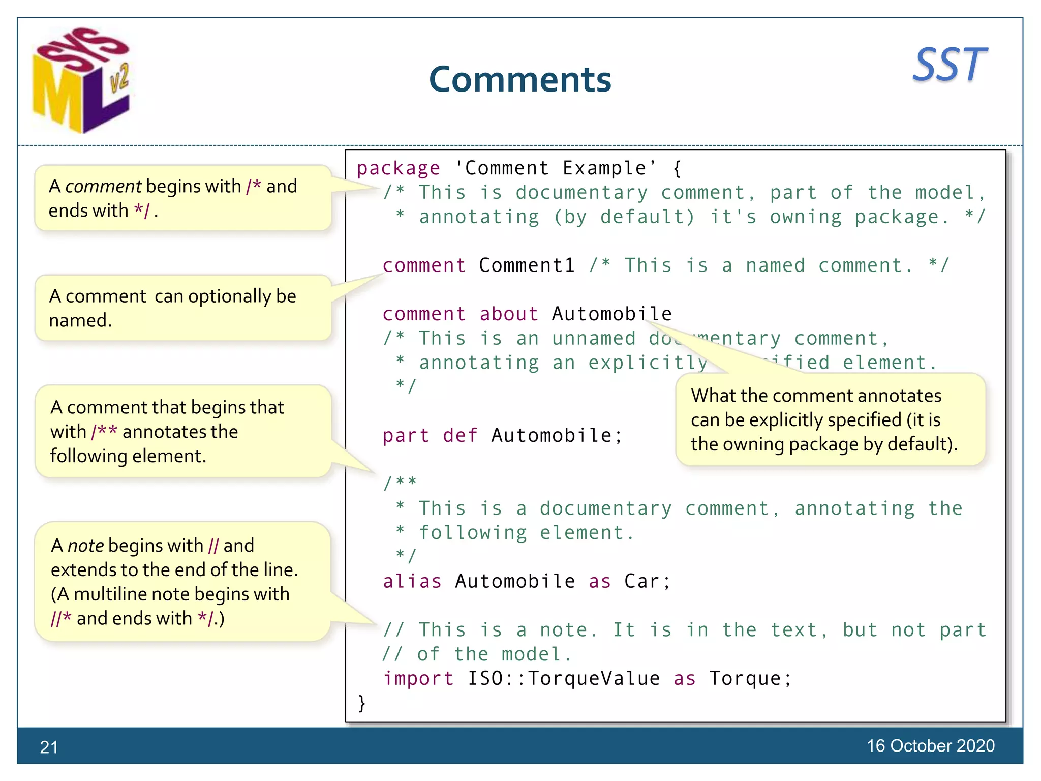 SSTComments
16 October 2020
package 'Comment Example’ {
/* This is documentary comment, part of the model,
* annotating (by default) it's owning package. */
comment Comment1 /* This is a named comment. */
comment about Automobile
/* This is an unnamed documentary comment,
* annotating an explicitly specified element.
*/
part def Automobile;
/**
* This is a documentary comment, annotating the
* following element.
*/
alias Automobile as Car;
// This is a note. It is in the text, but not part
// of the model.
import ISO::TorqueValue as Torque;
}
A comment begins with /* and
ends with */ .
A note begins with // and
extends to the end of the line.
(A multiline note begins with
//* and ends with */.)
A comment that begins that
with /** annotates the
following element.
A comment can optionally be
named.
What the comment annotates
can be explicitly specified (it is
the owning package by default).
21
 