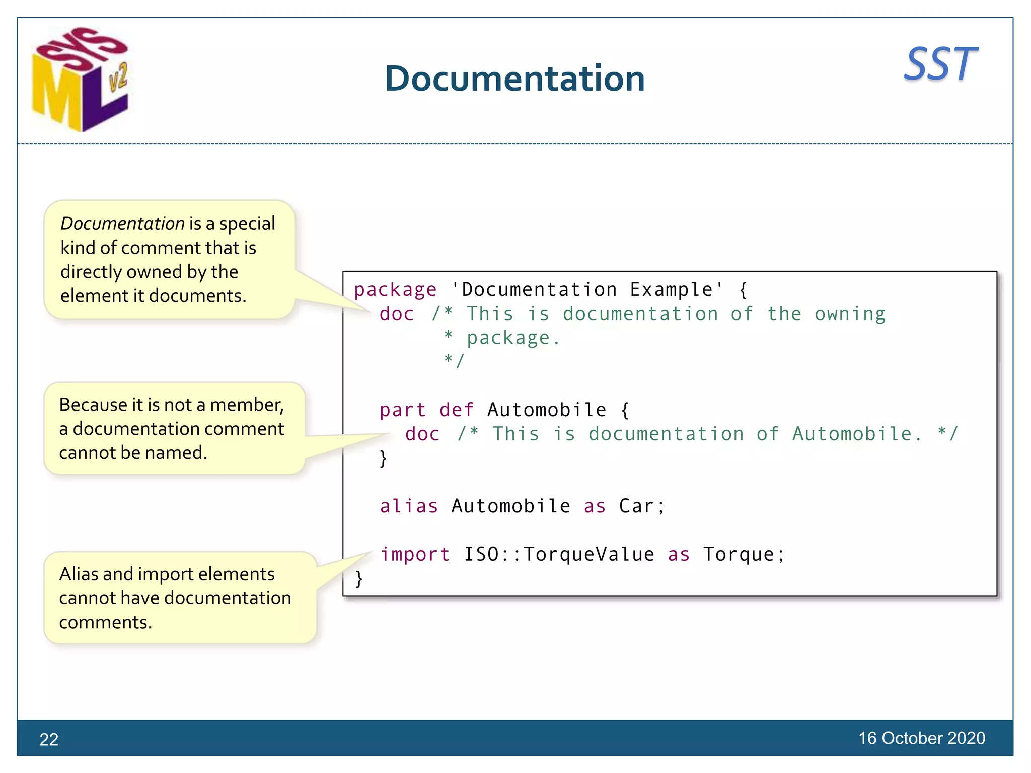 SSTDocumentation
16 October 2020
package 'Documentation Example' {
doc /* This is documentation of the owning
* package.
*/
part def Automobile {
doc /* This is documentation of Automobile. */
}
alias Automobile as Car;
import ISO::TorqueValue as Torque;
}
Documentation is a special
kind of comment that is
directly owned by the
element it documents.
Alias and import elements
cannot have documentation
comments.
Because it is not a member,
a documentation comment
cannot be named.
22
 
