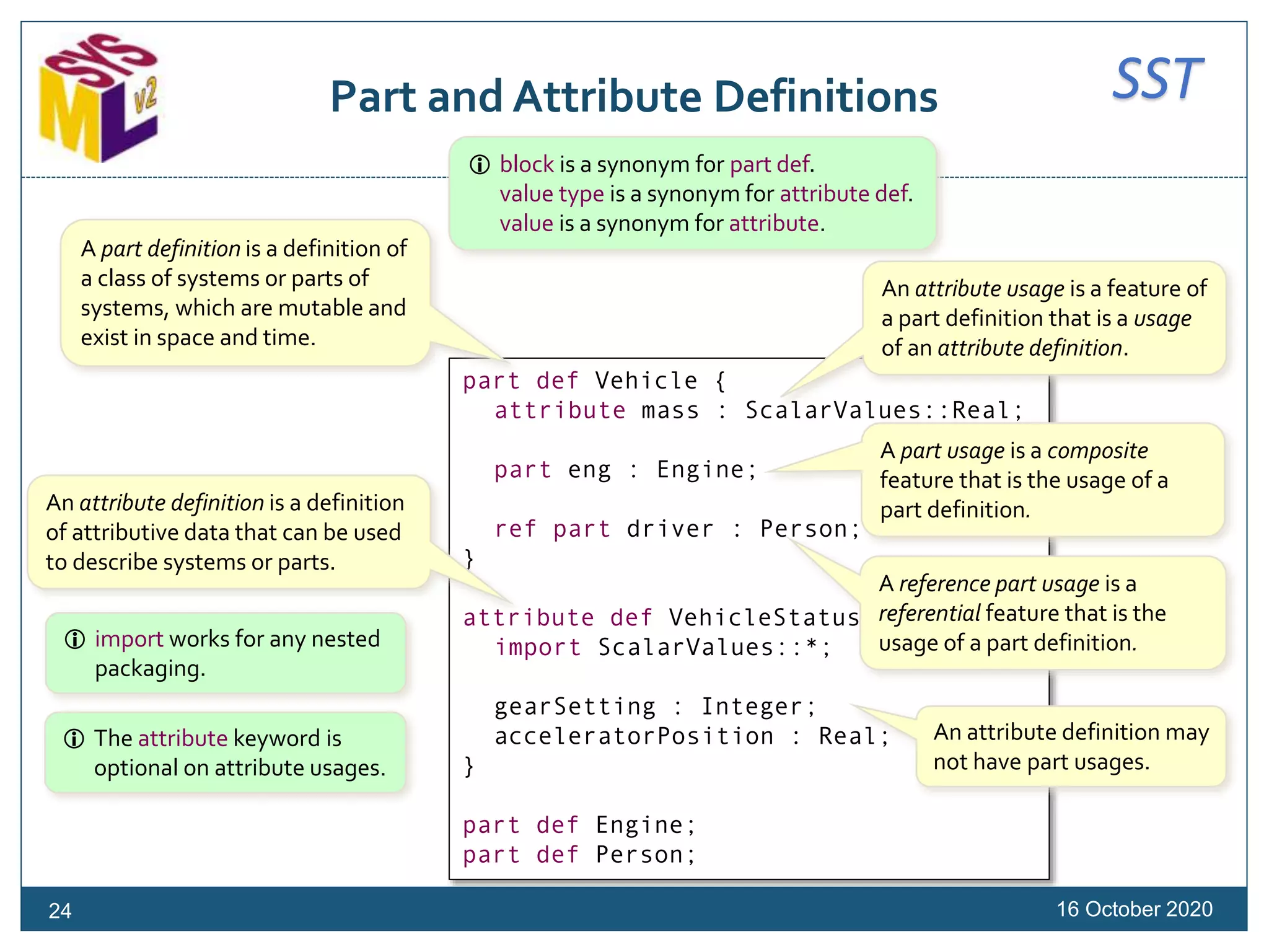 SSTPart and Attribute Definitions
16 October 2020
part def Vehicle {
attribute mass : ScalarValues::Real;
part eng : Engine;
ref part driver : Person;
}
attribute def VehicleStatus {
import ScalarValues::*;
gearSetting : Integer;
acceleratorPosition : Real;
}
part def Engine;
part def Person;
A part definition is a definition of
a class of systems or parts of
systems, which are mutable and
exist in space and time.
An attribute usage is a feature of
a part definition that is a usage
of an attribute definition.
A part usage is a composite
feature that is the usage of a
part definition.
A reference part usage is a
referential feature that is the
usage of a part definition.
An attribute definition is a definition
of attributive data that can be used
to describe systems or parts.
An attribute definition may
not have part usages.
 The attribute keyword is
optional on attribute usages.
 import works for any nested
packaging.
24
 block is a synonym for part def.
value type is a synonym for attribute def.
value is a synonym for attribute.
 
