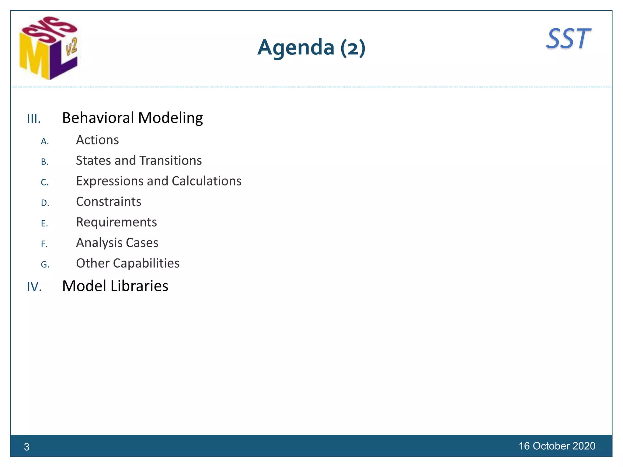 SSTAgenda (2)
III. Behavioral Modeling
A. Actions
B. States and Transitions
C. Expressions and Calculations
D. Constraints
E. Requirements
F. Analysis Cases
G. Other Capabilities
IV. Model Libraries
16 October 20203
 