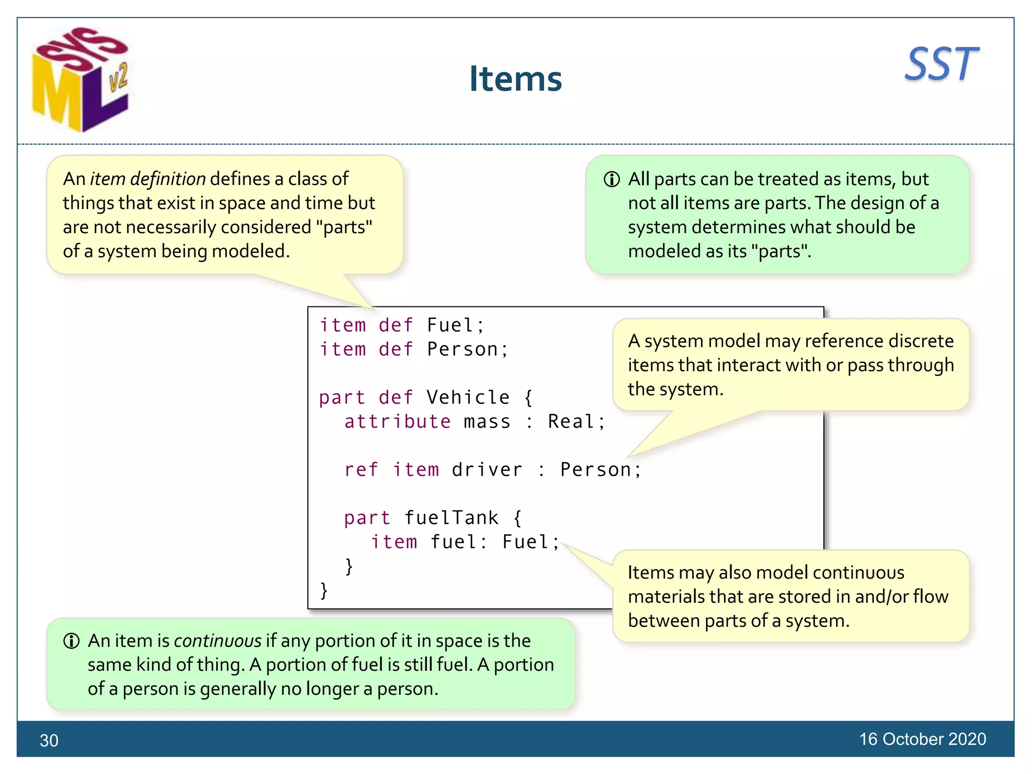 SSTItems
16 October 202030
item def Fuel;
item def Person;
part def Vehicle {
attribute mass : Real;
ref item driver : Person;
part fuelTank {
item fuel: Fuel;
}
}
An item definition defines a class of
things that exist in space and time but
are not necessarily considered "parts"
of a system being modeled.
A system model may reference discrete
items that interact with or pass through
the system.
Items may also model continuous
materials that are stored in and/or flow
between parts of a system.
 All parts can be treated as items, but
not all items are parts.The design of a
system determines what should be
modeled as its "parts".
 An item is continuous if any portion of it in space is the
same kind of thing. A portion of fuel is still fuel. A portion
of a person is generally no longer a person.
 