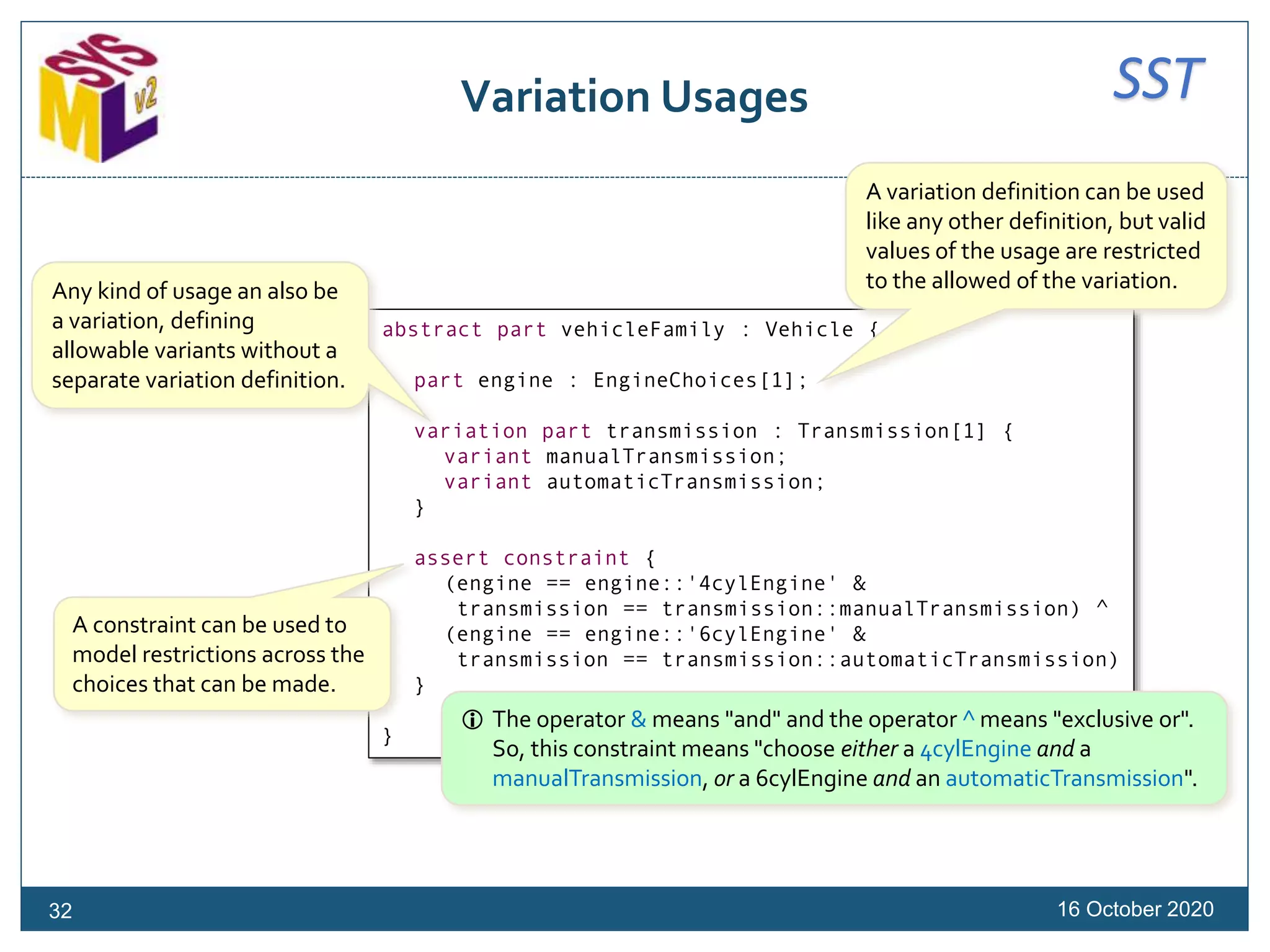 SSTVariation Usages
16 October 202032
abstract part vehicleFamily : Vehicle {
part engine : EngineChoices[1];
variation part transmission : Transmission[1] {
variant manualTransmission;
variant automaticTransmission;
}
assert constraint {
(engine == engine::'4cylEngine' &
transmission == transmission::manualTransmission) ^
(engine == engine::'6cylEngine' &
transmission == transmission::automaticTransmission)
}
}
A variation definition can be used
like any other definition, but valid
values of the usage are restricted
to the allowed of the variation.Any kind of usage an also be
a variation, defining
allowable variants without a
separate variation definition.
A constraint can be used to
model restrictions across the
choices that can be made.
 The operator & means "and" and the operator ^ means "exclusive or".
So, this constraint means "choose either a 4cylEngine and a
manualTransmission, or a 6cylEngine and an automaticTransmission".
 