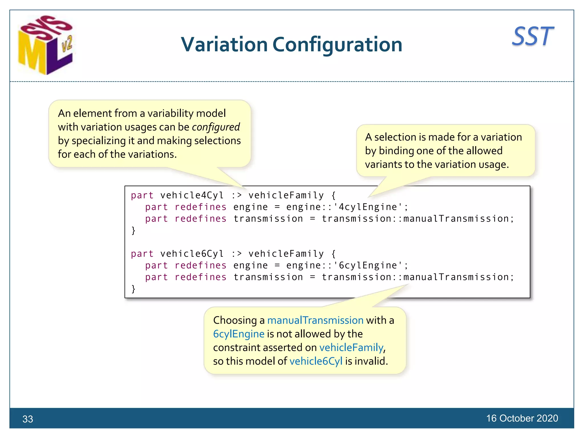 SSTVariation Configuration
16 October 202033
part vehicle4Cyl :> vehicleFamily {
part redefines engine = engine::'4cylEngine';
part redefines transmission = transmission::manualTransmission;
}
part vehicle6Cyl :> vehicleFamily {
part redefines engine = engine::'6cylEngine';
part redefines transmission = transmission::manualTransmission;
}
An element from a variability model
with variation usages can be configured
by specializing it and making selections
for each of the variations.
Choosing a manualTransmission with a
6cylEngine is not allowed by the
constraint asserted on vehicleFamily,
so this model of vehicle6Cyl is invalid.
A selection is made for a variation
by binding one of the allowed
variants to the variation usage.
 