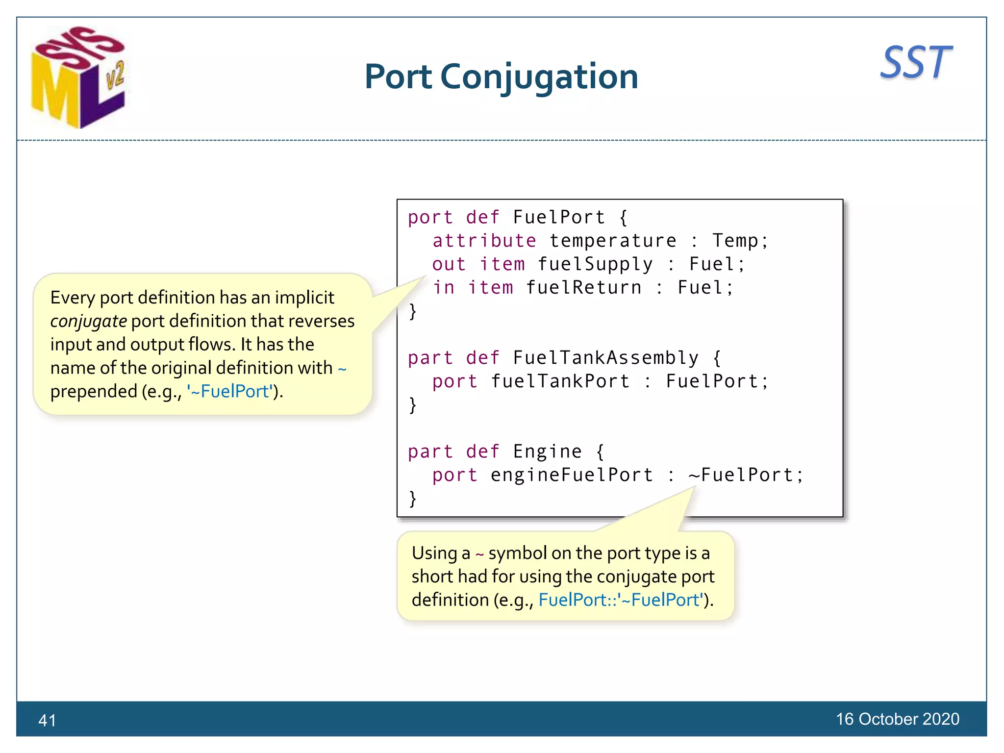 SSTPort Conjugation
16 October 2020
port def FuelPort {
attribute temperature : Temp;
out item fuelSupply : Fuel;
in item fuelReturn : Fuel;
}
part def FuelTankAssembly {
port fuelTankPort : FuelPort;
}
part def Engine {
port engineFuelPort : ~FuelPort;
}
Using a ~ symbol on the port type is a
short had for using the conjugate port
definition (e.g., FuelPort::'~FuelPort').
41
Every port definition has an implicit
conjugate port definition that reverses
input and output flows. It has the
name of the original definition with ~
prepended (e.g., '~FuelPort').
 