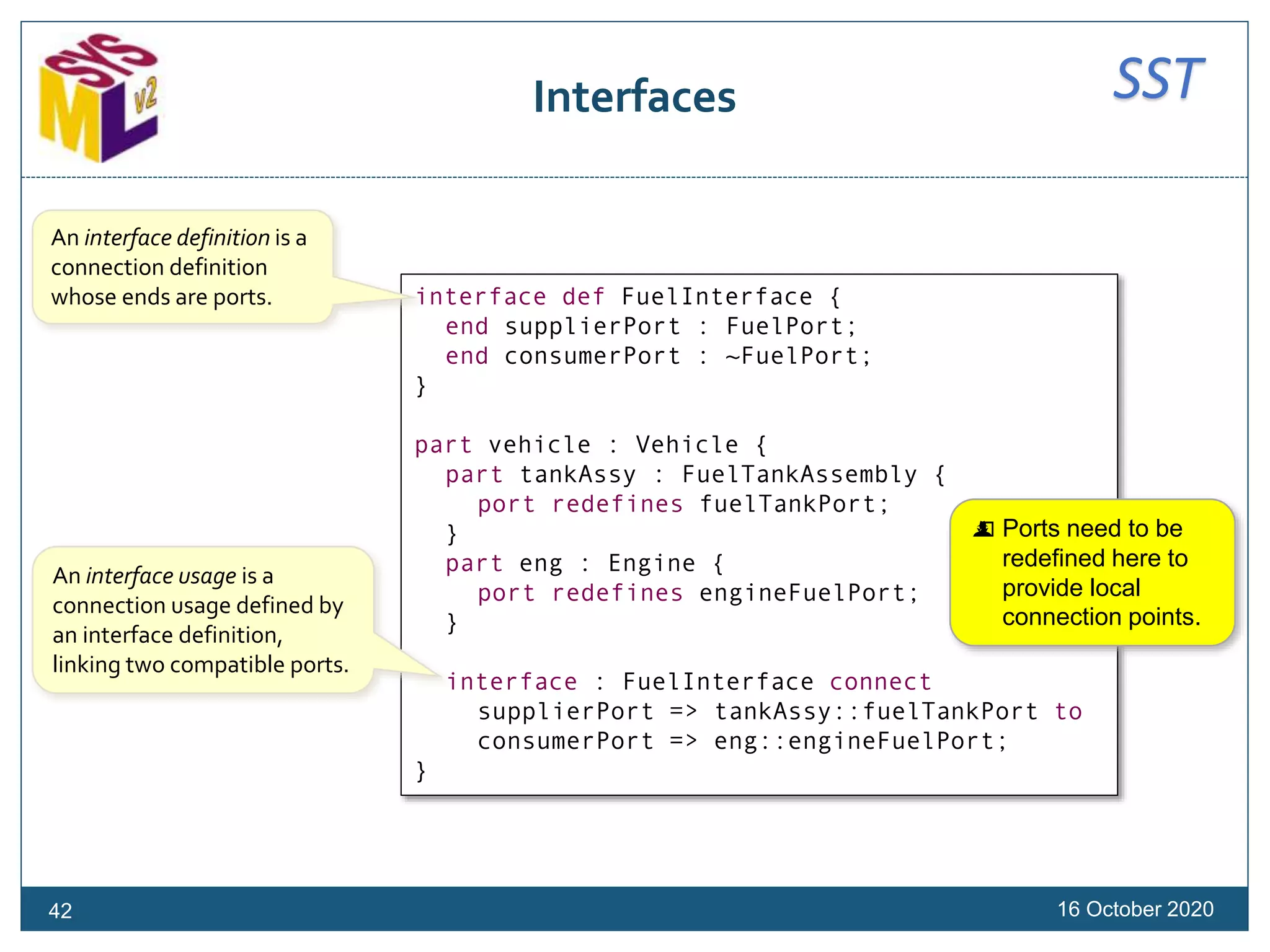 SSTInterfaces
16 October 2020
interface def FuelInterface {
end supplierPort : FuelPort;
end consumerPort : ~FuelPort;
}
part vehicle : Vehicle {
part tankAssy : FuelTankAssembly {
port redefines fuelTankPort;
}
part eng : Engine {
port redefines engineFuelPort;
}
interface : FuelInterface connect
supplierPort => tankAssy::fuelTankPort to
consumerPort => eng::engineFuelPort;
}
An interface definition is a
connection definition
whose ends are ports.
An interface usage is a
connection usage defined by
an interface definition,
linking two compatible ports.
 Ports need to be
redefined here to
provide local
connection points.
42
 