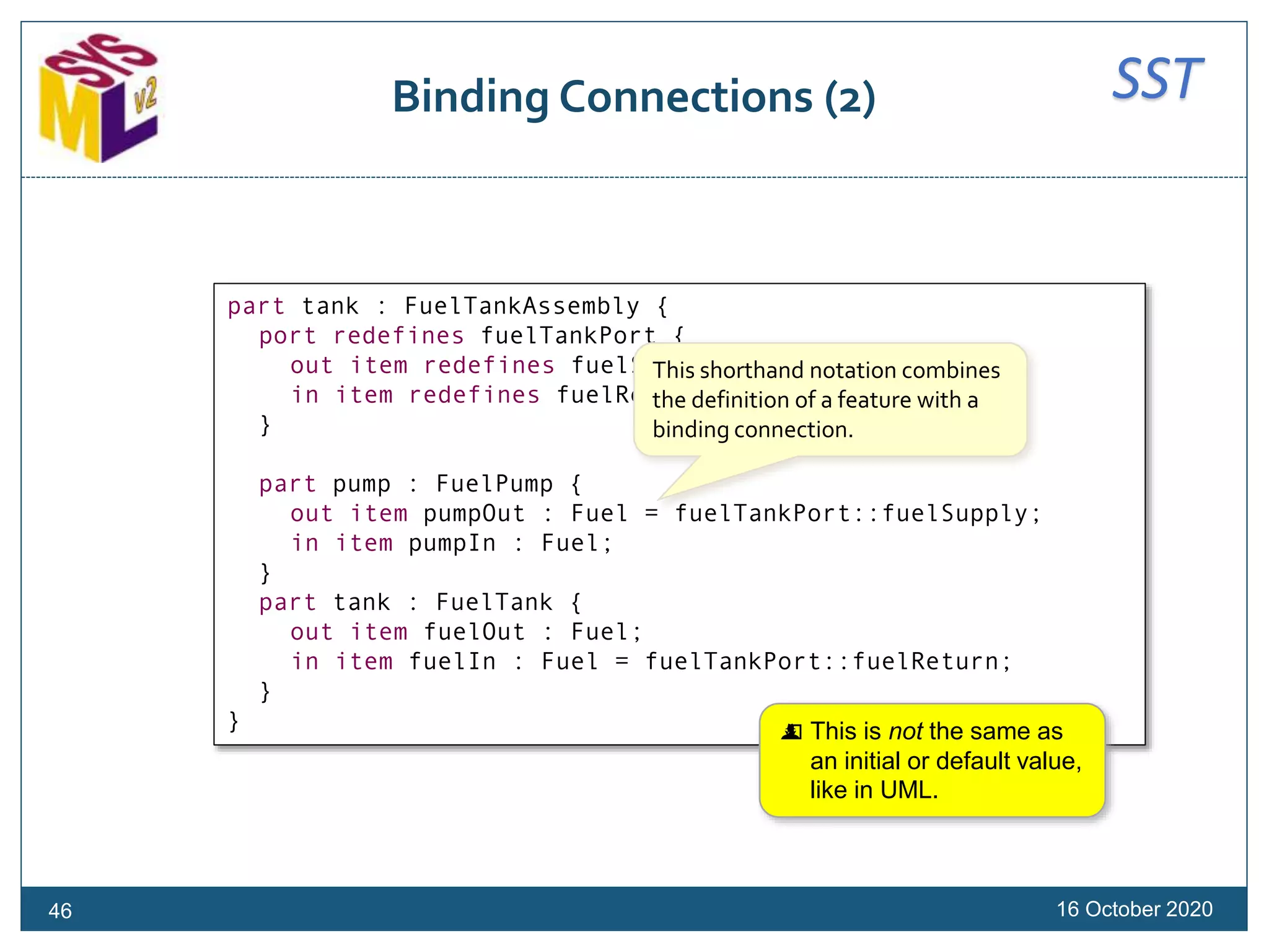 SSTBinding Connections (2)
16 October 2020
part tank : FuelTankAssembly {
port redefines fuelTankPort {
out item redefines fuelSupply;
in item redefines fuelReturn;
}
part pump : FuelPump {
out item pumpOut : Fuel = fuelTankPort::fuelSupply;
in item pumpIn : Fuel;
}
part tank : FuelTank {
out item fuelOut : Fuel;
in item fuelIn : Fuel = fuelTankPort::fuelReturn;
}
}
This shorthand notation combines
the definition of a feature with a
binding connection.
 This is not the same as
an initial or default value,
like in UML.
46
 