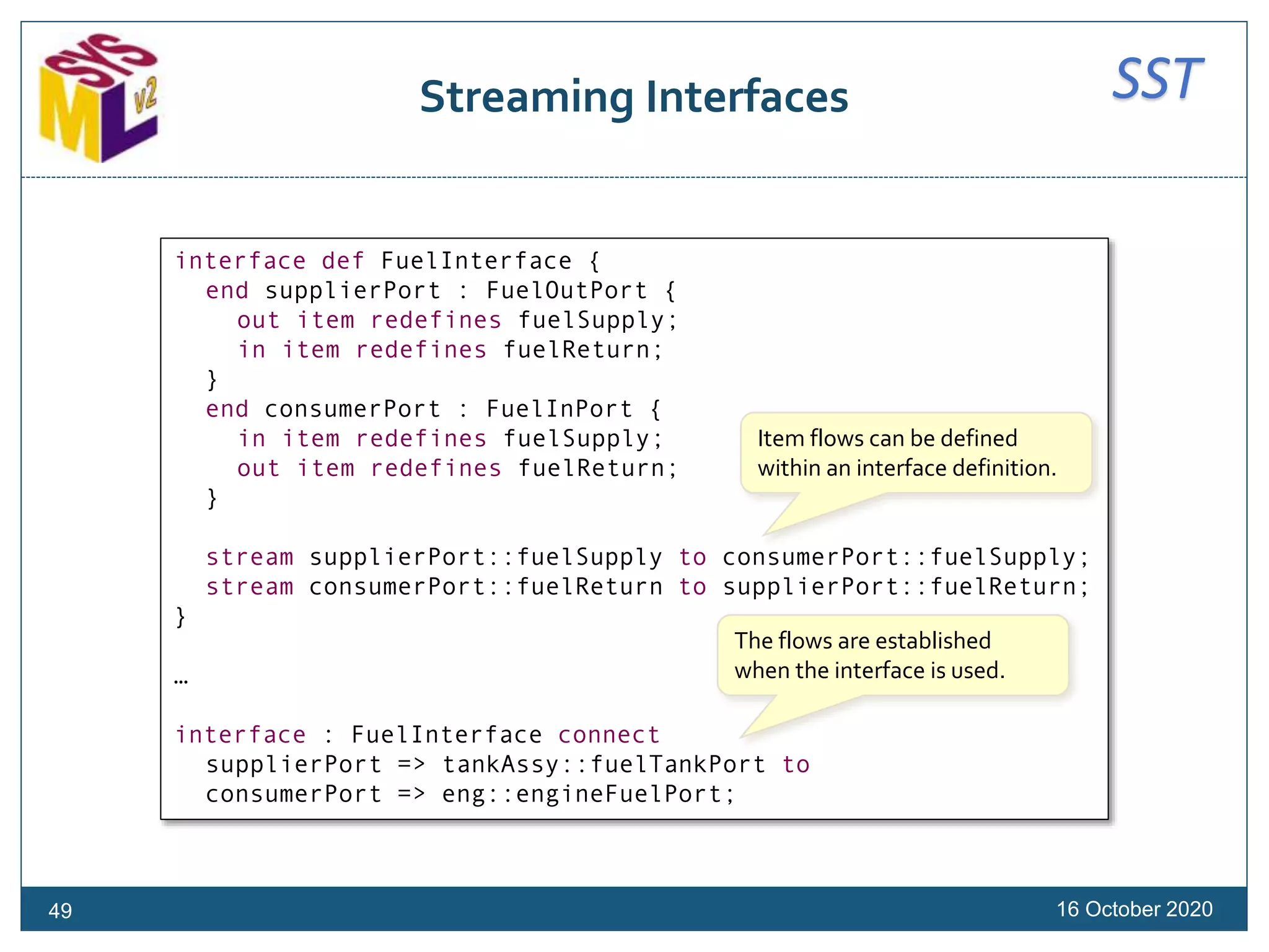 SSTStreaming Interfaces
16 October 2020
interface def FuelInterface {
end supplierPort : FuelOutPort {
out item redefines fuelSupply;
in item redefines fuelReturn;
}
end consumerPort : FuelInPort {
in item redefines fuelSupply;
out item redefines fuelReturn;
}
stream supplierPort::fuelSupply to consumerPort::fuelSupply;
stream consumerPort::fuelReturn to supplierPort::fuelReturn;
}
…
interface : FuelInterface connect
supplierPort => tankAssy::fuelTankPort to
consumerPort => eng::engineFuelPort;
Item flows can be defined
within an interface definition.
The flows are established
when the interface is used.
49
 
