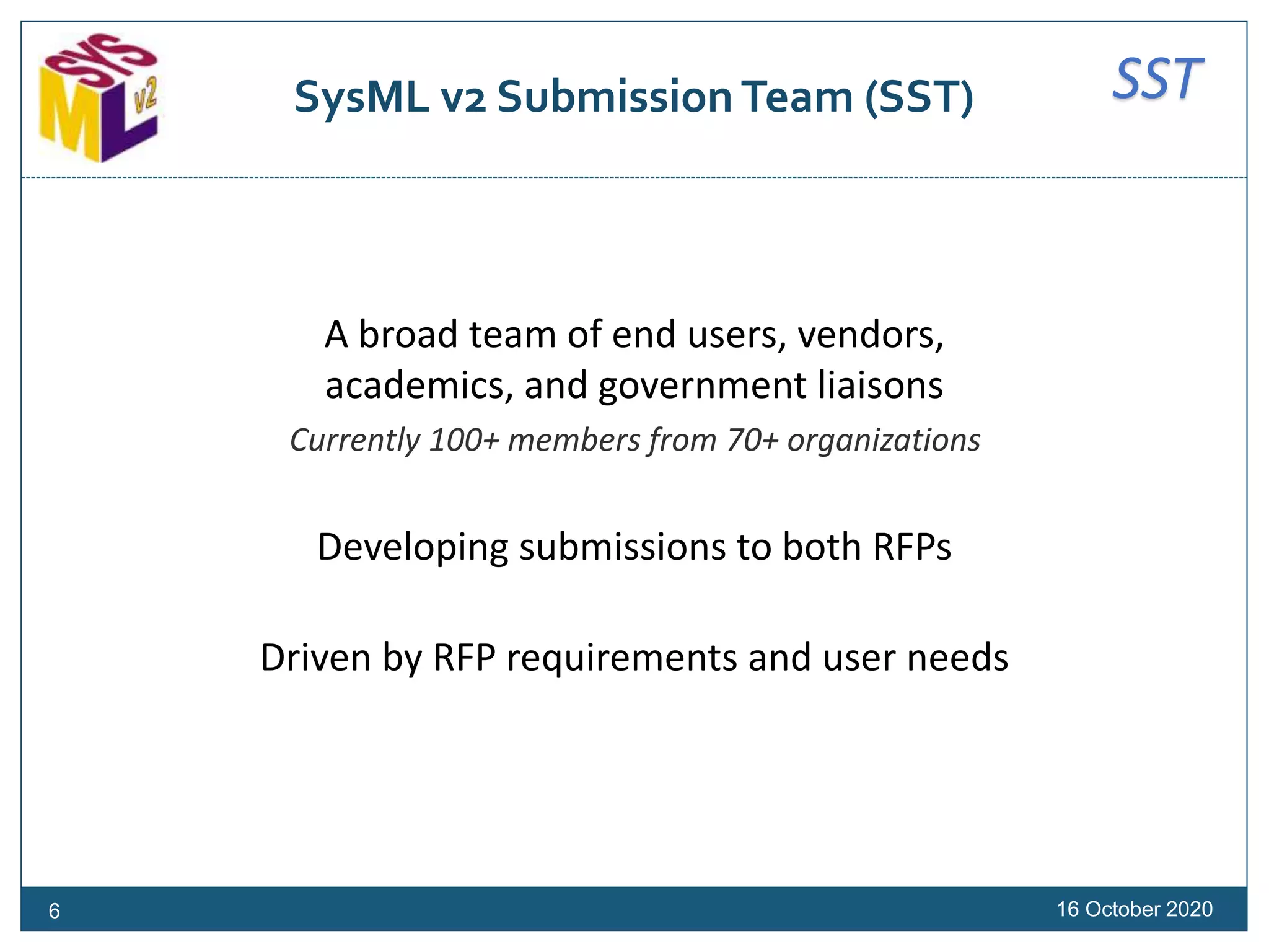 SSTSysML v2 Submission Team (SST)
16 October 2020
A broad team of end users, vendors,
academics, and government liaisons
Currently 100+ members from 70+ organizations
Developing submissions to both RFPs
Driven by RFP requirements and user needs
6
 