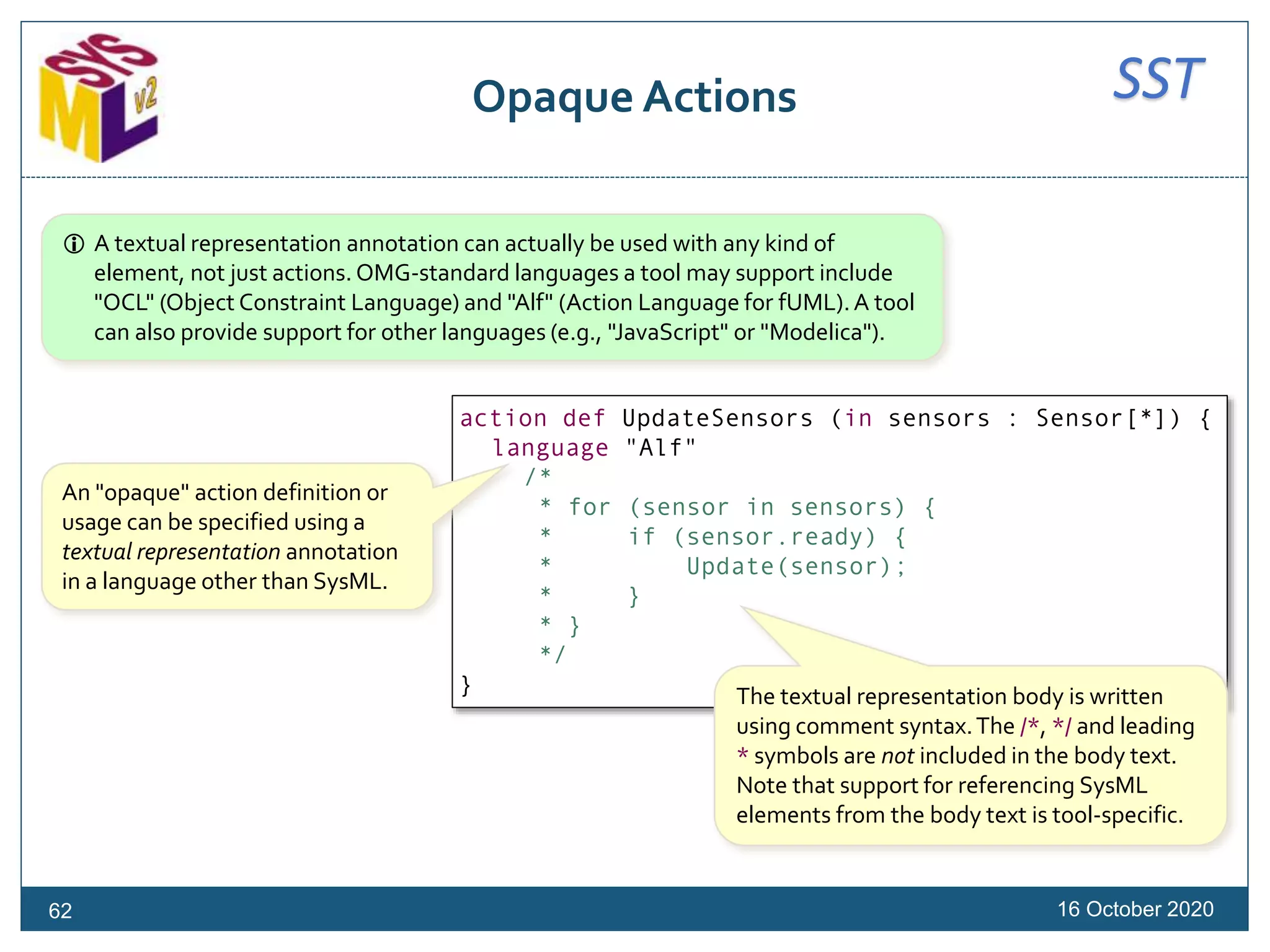 SSTOpaque Actions
16 October 202062
action def UpdateSensors (in sensors : Sensor[*]) {
language "Alf"
/*
* for (sensor in sensors) {
* if (sensor.ready) {
* Update(sensor);
* }
* }
*/
}
An "opaque" action definition or
usage can be specified using a
textual representation annotation
in a language other than SysML.
The textual representation body is written
using comment syntax.The /*, */ and leading
* symbols are not included in the body text.
Note that support for referencing SysML
elements from the body text is tool-specific.
 A textual representation annotation can actually be used with any kind of
element, not just actions. OMG-standard languages a tool may support include
"OCL" (Object Constraint Language) and "Alf" (Action Language for fUML).A tool
can also provide support for other languages (e.g., "JavaScript" or "Modelica").
 