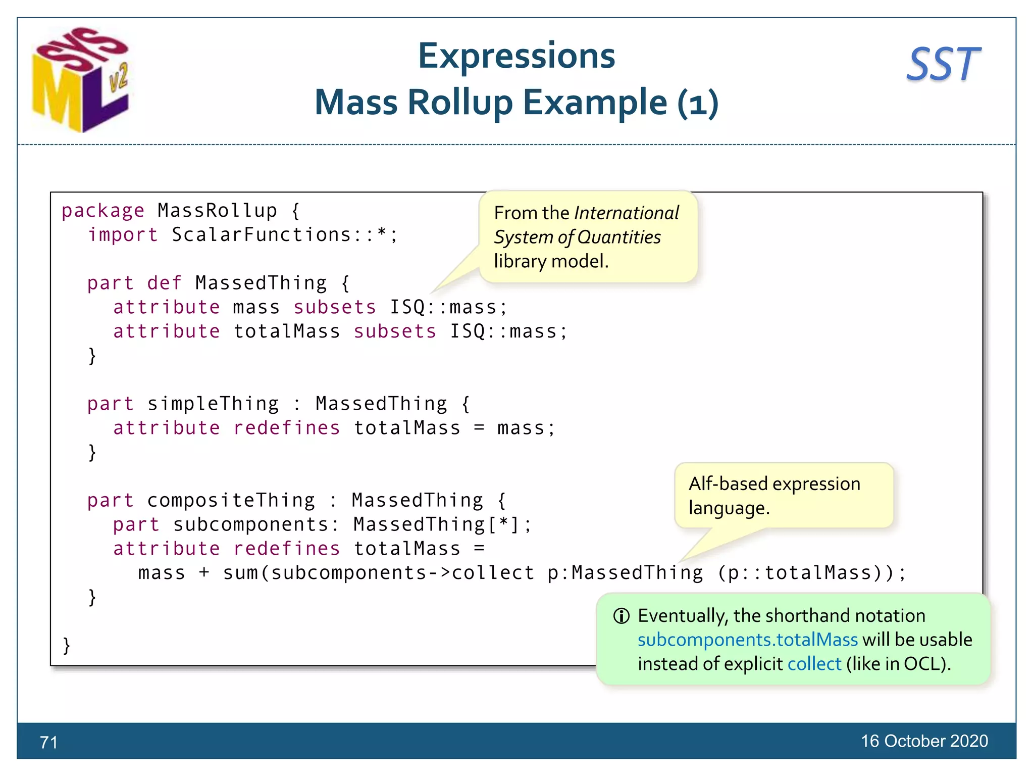 SSTExpressions
Mass Rollup Example (1)
16 October 2020
package MassRollup {
import ScalarFunctions::*;
part def MassedThing {
attribute mass subsets ISQ::mass;
attribute totalMass subsets ISQ::mass;
}
part simpleThing : MassedThing {
attribute redefines totalMass = mass;
}
part compositeThing : MassedThing {
part subcomponents: MassedThing[*];
attribute redefines totalMass =
mass + sum(subcomponents->collect p:MassedThing (p::totalMass));
}
}
From the International
System of Quantities
library model.
Alf-based expression
language.
71
 Eventually, the shorthand notation
subcomponents.totalMass will be usable
instead of explicit collect (like in OCL).
 