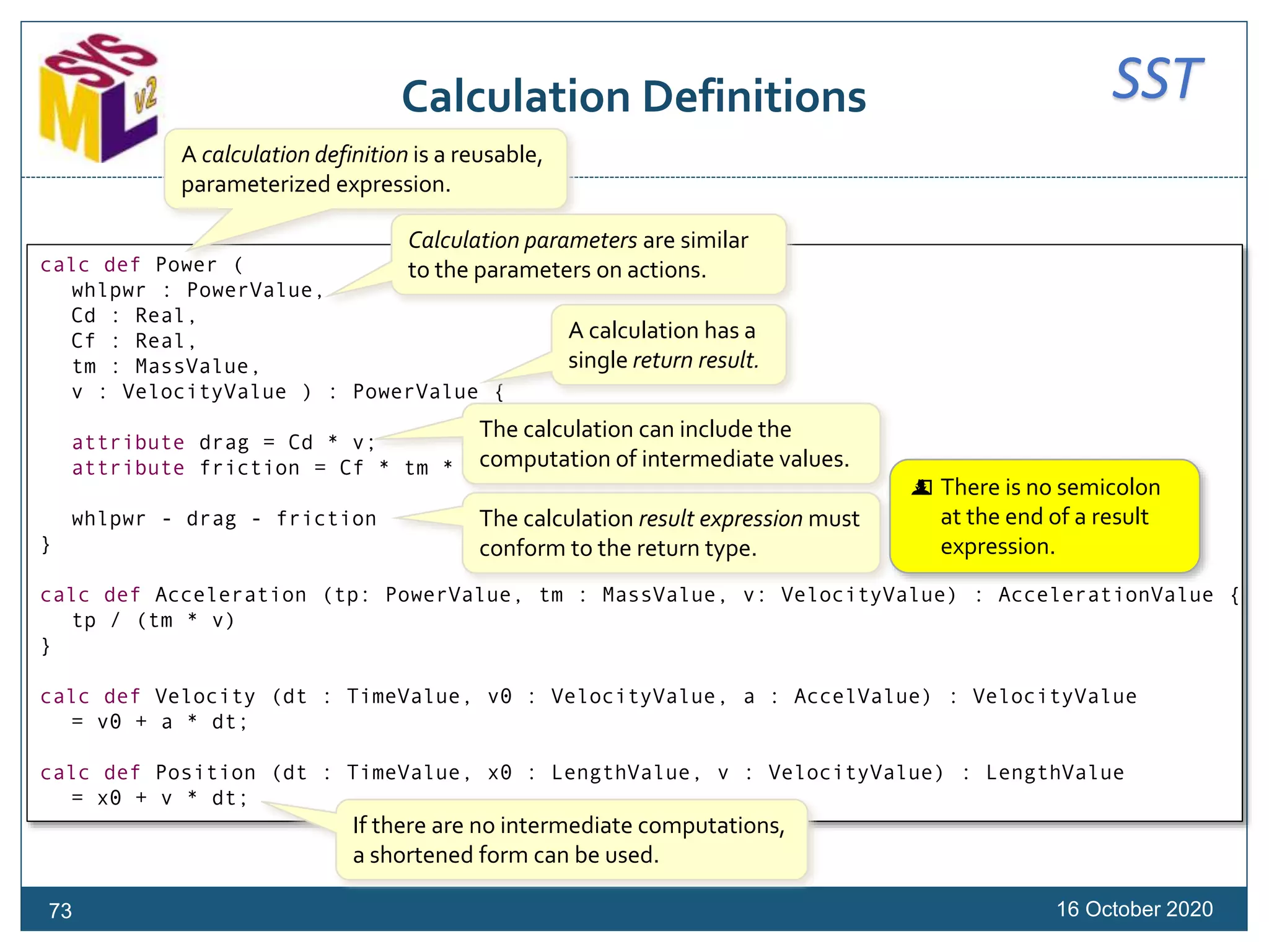 SSTCalculation Definitions
16 October 202073
calc def Power (
whlpwr : PowerValue,
Cd : Real,
Cf : Real,
tm : MassValue,
v : VelocityValue ) : PowerValue {
attribute drag = Cd * v;
attribute friction = Cf * tm * v;
whlpwr - drag - friction
}
calc def Acceleration (tp: PowerValue, tm : MassValue, v: VelocityValue) : AccelerationValue {
tp / (tm * v)
}
calc def Velocity (dt : TimeValue, v0 : VelocityValue, a : AccelValue) : VelocityValue
= v0 + a * dt;
calc def Position (dt : TimeValue, x0 : LengthValue, v : VelocityValue) : LengthValue
= x0 + v * dt;
A calculation definition is a reusable,
parameterized expression.
Calculation parameters are similar
to the parameters on actions.
The calculation can include the
computation of intermediate values.
A calculation has a
single return result.
The calculation result expression must
conform to the return type.
 There is no semicolon
at the end of a result
expression.
If there are no intermediate computations,
a shortened form can be used.
 