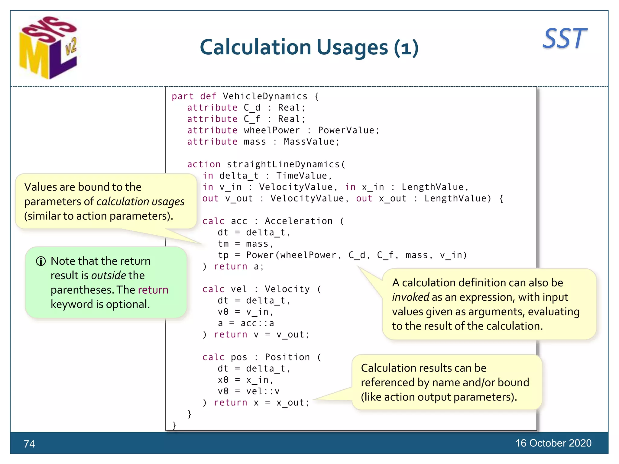 SSTCalculation Usages (1)
16 October 202074
part def VehicleDynamics {
attribute C_d : Real;
attribute C_f : Real;
attribute wheelPower : PowerValue;
attribute mass : MassValue;
action straightLineDynamics(
in delta_t : TimeValue,
in v_in : VelocityValue, in x_in : LengthValue,
out v_out : VelocityValue, out x_out : LengthValue) {
calc acc : Acceleration (
dt = delta_t,
tm = mass,
tp = Power(wheelPower, C_d, C_f, mass, v_in)
) return a;
calc vel : Velocity (
dt = delta_t,
v0 = v_in,
a = acc::a
) return v = v_out;
calc pos : Position (
dt = delta_t,
x0 = x_in,
v0 = vel::v
) return x = x_out;
}
}
Values are bound to the
parameters of calculation usages
(similar to action parameters).
A calculation definition can also be
invoked as an expression, with input
values given as arguments, evaluating
to the result of the calculation.
 Note that the return
result is outside the
parentheses.The return
keyword is optional.
Calculation results can be
referenced by name and/or bound
(like action output parameters).
 