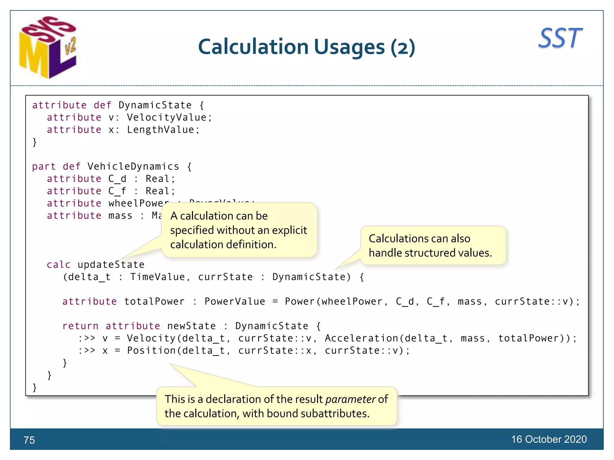 SSTCalculation Usages (2)
16 October 202075
attribute def DynamicState {
attribute v: VelocityValue;
attribute x: LengthValue;
}
part def VehicleDynamics {
attribute C_d : Real;
attribute C_f : Real;
attribute wheelPower : PowerValue;
attribute mass : MassValue;
calc updateState
(delta_t : TimeValue, currState : DynamicState) {
attribute totalPower : PowerValue = Power(wheelPower, C_d, C_f, mass, currState::v);
return attribute newState : DynamicState {
:>> v = Velocity(delta_t, currState::v, Acceleration(delta_t, mass, totalPower));
:>> x = Position(delta_t, currState::x, currState::v);
}
}
}
A calculation can be
specified without an explicit
calculation definition. Calculations can also
handle structured values.
This is a declaration of the result parameter of
the calculation, with bound subattributes.
 