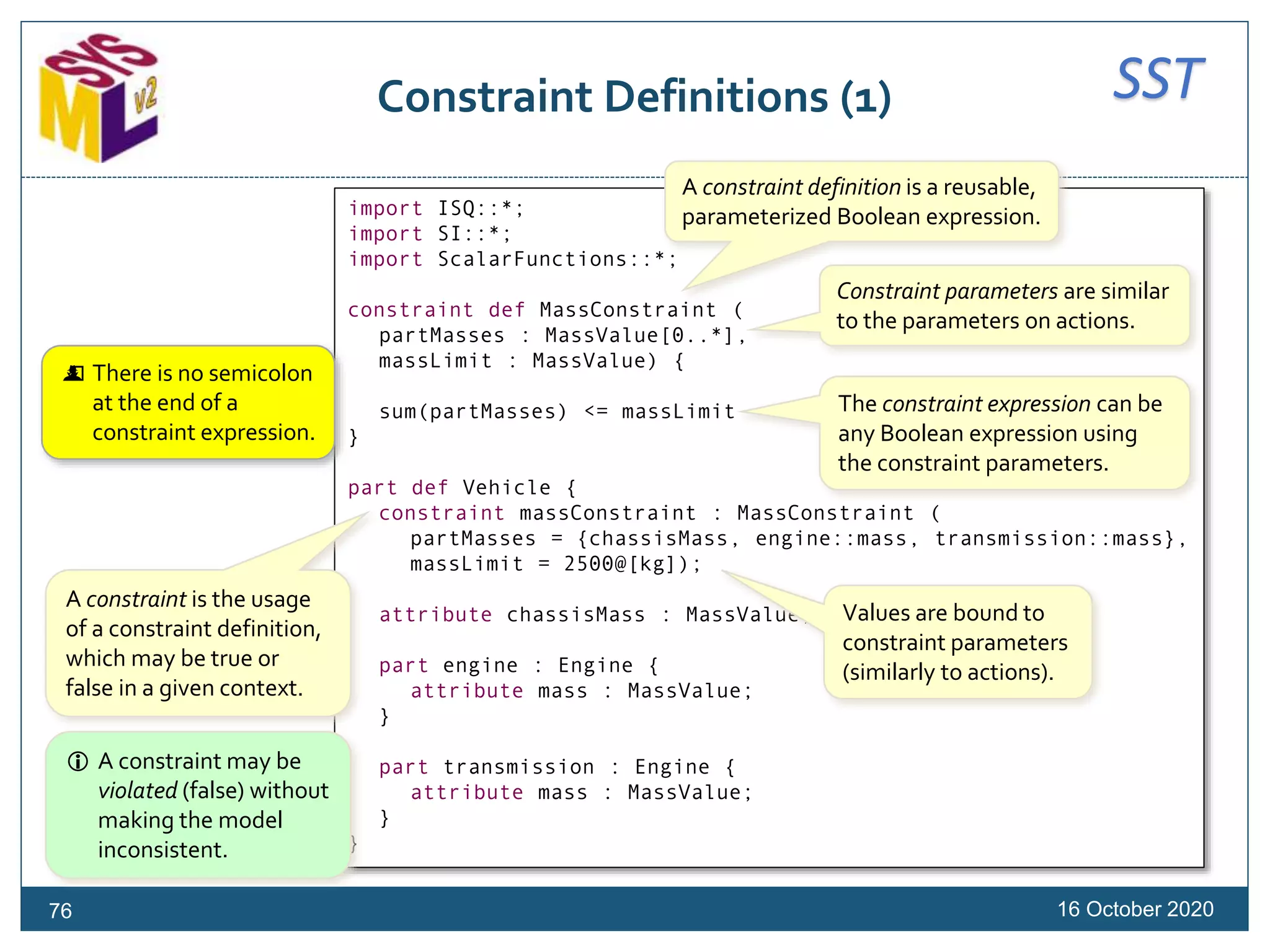 SSTConstraint Definitions (1)
16 October 202076
import ISQ::*;
import SI::*;
import ScalarFunctions::*;
constraint def MassConstraint (
partMasses : MassValue[0..*],
massLimit : MassValue) {
sum(partMasses) <= massLimit
}
part def Vehicle {
constraint massConstraint : MassConstraint (
partMasses = {chassisMass, engine::mass, transmission::mass},
massLimit = 2500@[kg]);
attribute chassisMass : MassValue;
part engine : Engine {
attribute mass : MassValue;
}
part transmission : Engine {
attribute mass : MassValue;
}
}
A constraint definition is a reusable,
parameterized Boolean expression.
Constraint parameters are similar
to the parameters on actions.
The constraint expression can be
any Boolean expression using
the constraint parameters.
 There is no semicolon
at the end of a
constraint expression.
A constraint is the usage
of a constraint definition,
which may be true or
false in a given context.
 A constraint may be
violated (false) without
making the model
inconsistent.
Values are bound to
constraint parameters
(similarly to actions).
 