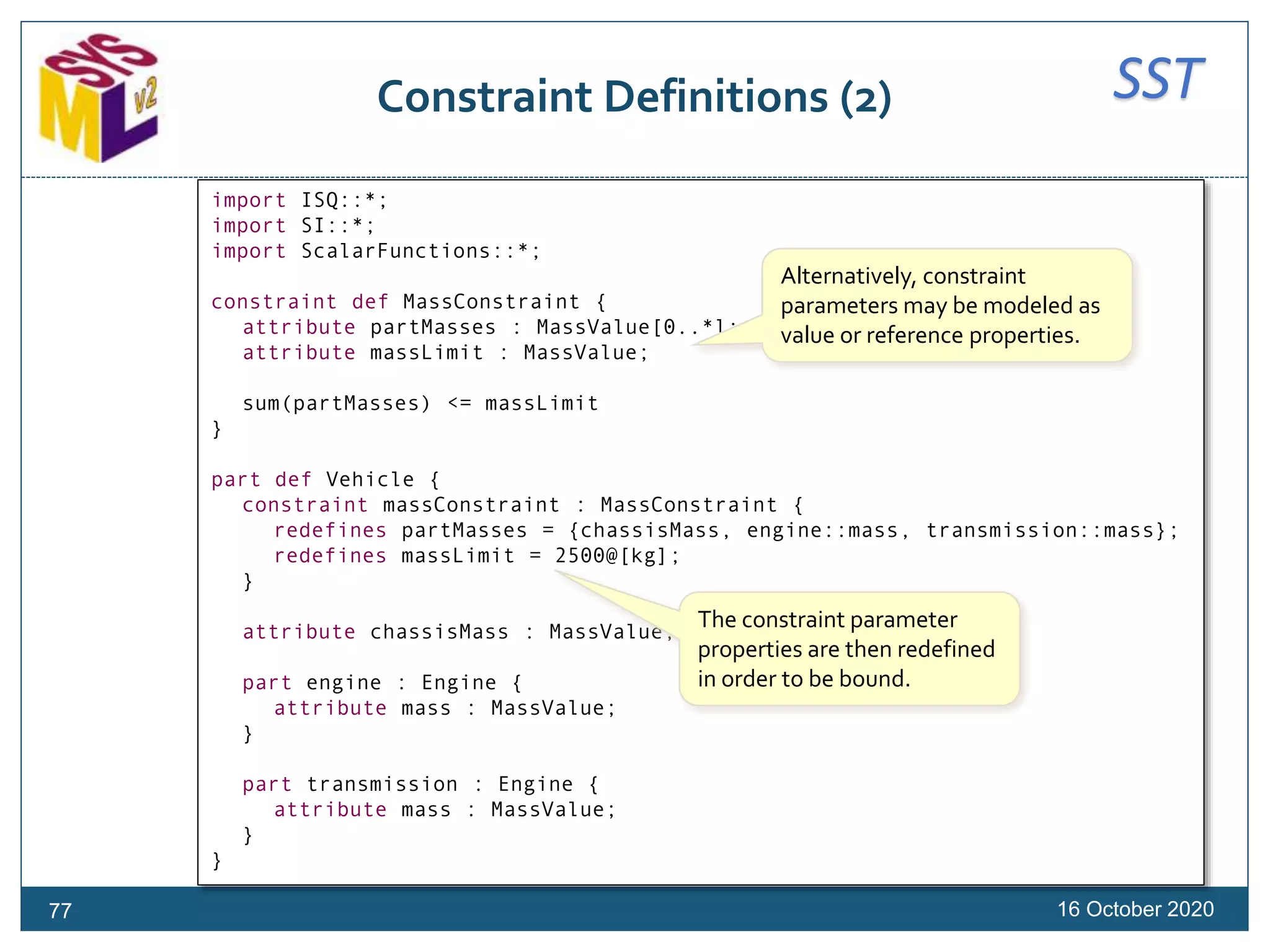 SSTConstraint Definitions (2)
16 October 202077
import ISQ::*;
import SI::*;
import ScalarFunctions::*;
constraint def MassConstraint {
attribute partMasses : MassValue[0..*];
attribute massLimit : MassValue;
sum(partMasses) <= massLimit
}
part def Vehicle {
constraint massConstraint : MassConstraint {
redefines partMasses = {chassisMass, engine::mass, transmission::mass};
redefines massLimit = 2500@[kg];
}
attribute chassisMass : MassValue;
part engine : Engine {
attribute mass : MassValue;
}
part transmission : Engine {
attribute mass : MassValue;
}
}
Alternatively, constraint
parameters may be modeled as
value or reference properties.
The constraint parameter
properties are then redefined
in order to be bound.
 