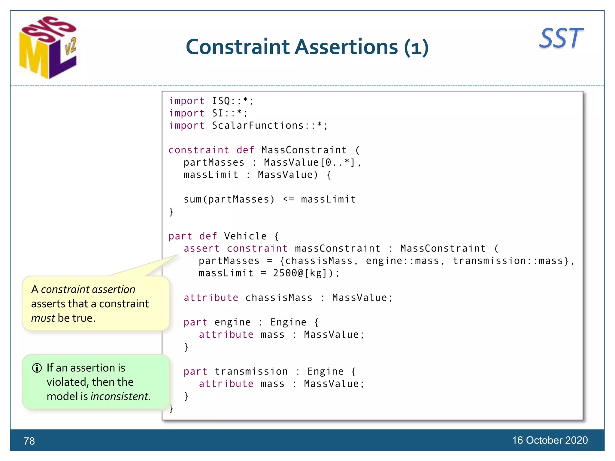 SSTConstraint Assertions (1)
16 October 202078
import ISQ::*;
import SI::*;
import ScalarFunctions::*;
constraint def MassConstraint (
partMasses : MassValue[0..*],
massLimit : MassValue) {
sum(partMasses) <= massLimit
}
part def Vehicle {
assert constraint massConstraint : MassConstraint (
partMasses = {chassisMass, engine::mass, transmission::mass},
massLimit = 2500@[kg]);
attribute chassisMass : MassValue;
part engine : Engine {
attribute mass : MassValue;
}
part transmission : Engine {
attribute mass : MassValue;
}
}
A constraint assertion
asserts that a constraint
must be true.
 If an assertion is
violated, then the
model is inconsistent.
 