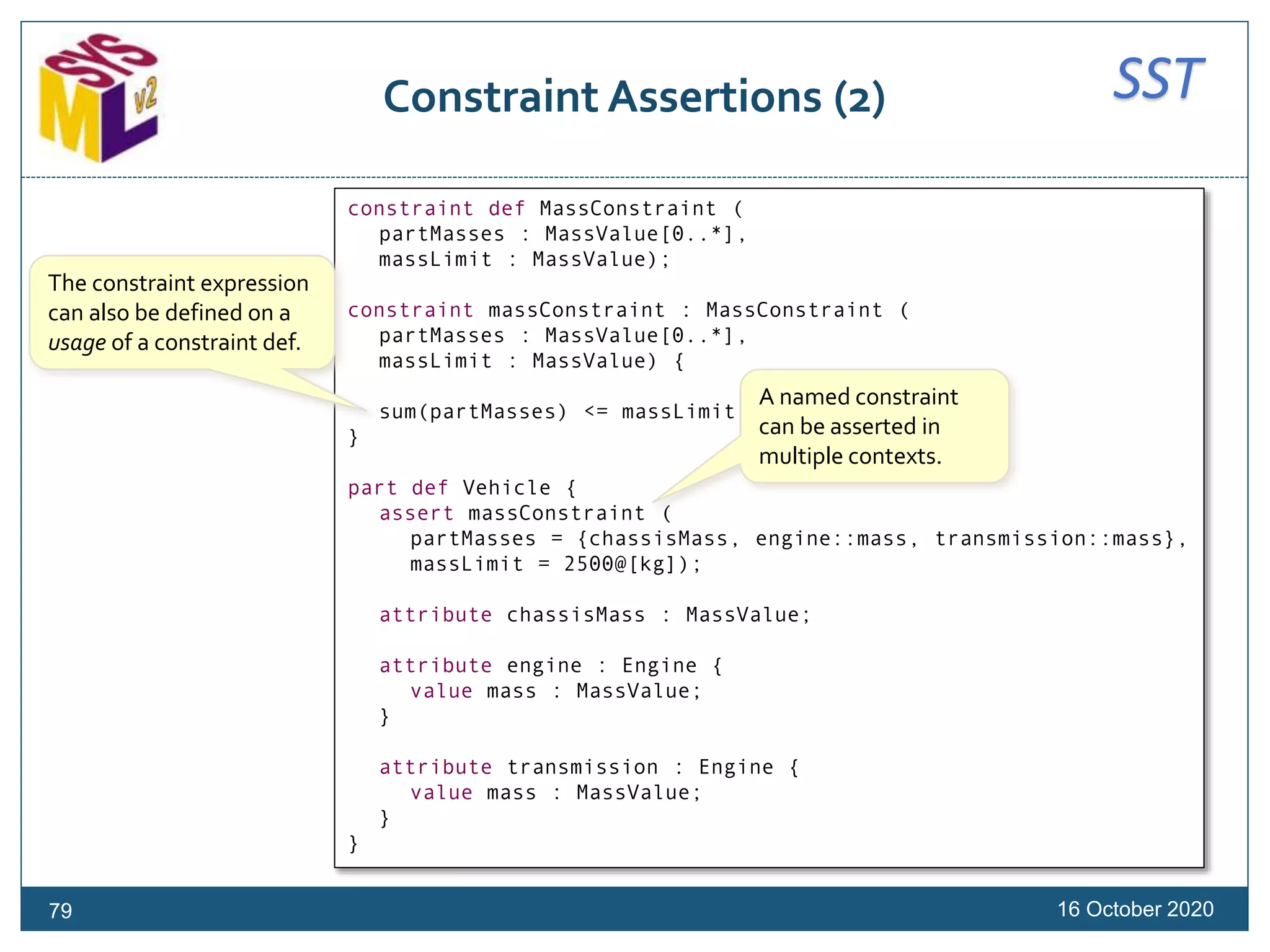 SSTConstraint Assertions (2)
16 October 202079
constraint def MassConstraint (
partMasses : MassValue[0..*],
massLimit : MassValue);
constraint massConstraint : MassConstraint (
partMasses : MassValue[0..*],
massLimit : MassValue) {
sum(partMasses) <= massLimit
}
part def Vehicle {
assert massConstraint (
partMasses = {chassisMass, engine::mass, transmission::mass},
massLimit = 2500@[kg]);
attribute chassisMass : MassValue;
attribute engine : Engine {
value mass : MassValue;
}
attribute transmission : Engine {
value mass : MassValue;
}
}
The constraint expression
can also be defined on a
usage of a constraint def.
A named constraint
can be asserted in
multiple contexts.
 