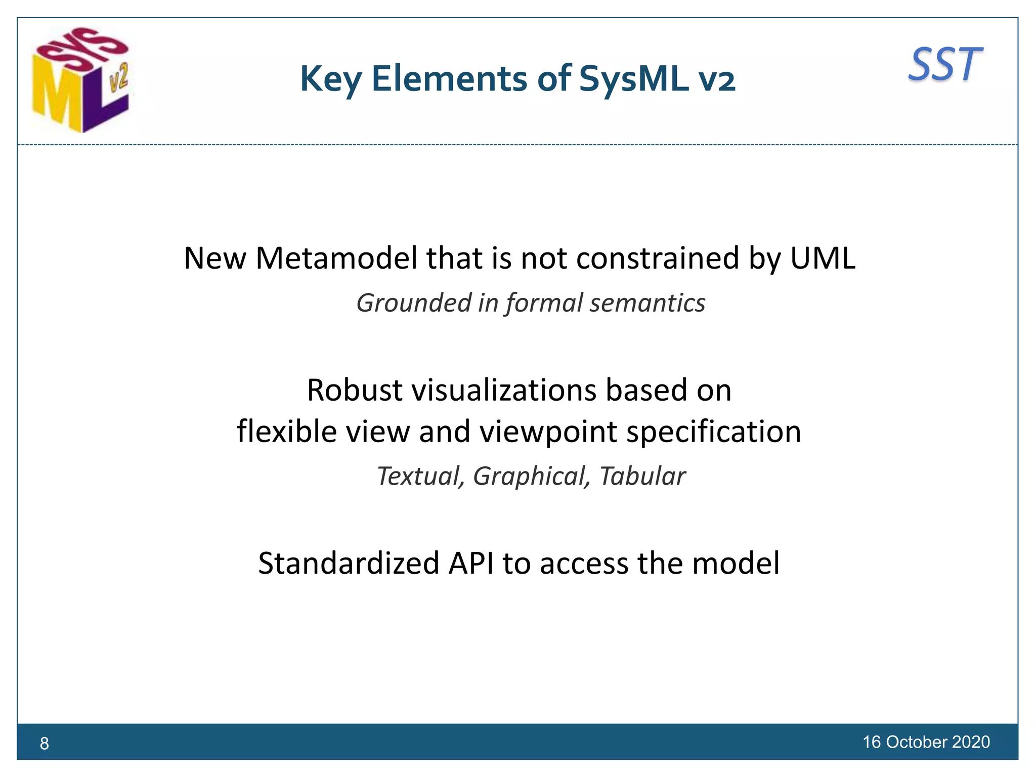 SSTKey Elements of SysML v2
New Metamodel that is not constrained by UML
Grounded in formal semantics
Robust visualizations based on
flexible view and viewpoint specification
Textual, Graphical, Tabular
Standardized API to access the model
16 October 20208
 