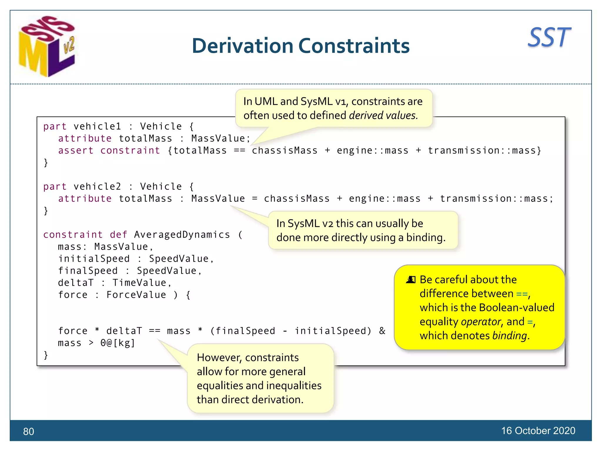 SSTDerivation Constraints
16 October 202080
part vehicle1 : Vehicle {
attribute totalMass : MassValue;
assert constraint {totalMass == chassisMass + engine::mass + transmission::mass}
}
part vehicle2 : Vehicle {
attribute totalMass : MassValue = chassisMass + engine::mass + transmission::mass;
}
constraint def AveragedDynamics (
mass: MassValue,
initialSpeed : SpeedValue,
finalSpeed : SpeedValue,
deltaT : TimeValue,
force : ForceValue ) {
force * deltaT == mass * (finalSpeed - initialSpeed) &
mass > 0@[kg]
}
In UML and SysML v1, constraints are
often used to defined derived values.
In SysML v2 this can usually be
done more directly using a binding.
However, constraints
allow for more general
equalities and inequalities
than direct derivation.
 Be careful about the
difference between ==,
which is the Boolean-valued
equality operator, and =,
which denotes binding.
 