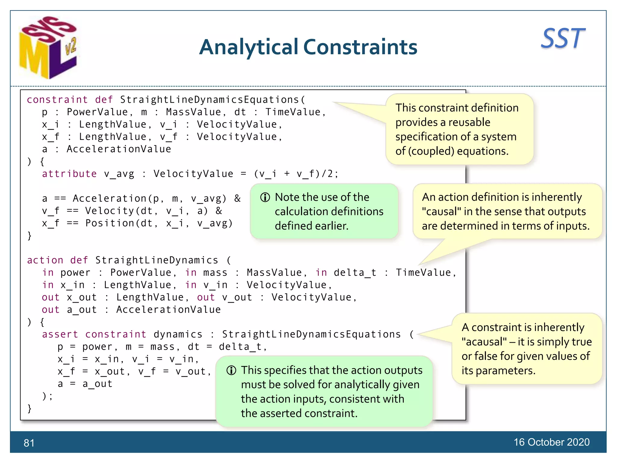 SSTAnalytical Constraints
16 October 202081
constraint def StraightLineDynamicsEquations(
p : PowerValue, m : MassValue, dt : TimeValue,
x_i : LengthValue, v_i : VelocityValue,
x_f : LengthValue, v_f : VelocityValue,
a : AccelerationValue
) {
attribute v_avg : VelocityValue = (v_i + v_f)/2;
a == Acceleration(p, m, v_avg) &
v_f == Velocity(dt, v_i, a) &
x_f == Position(dt, x_i, v_avg)
}
action def StraightLineDynamics (
in power : PowerValue, in mass : MassValue, in delta_t : TimeValue,
in x_in : LengthValue, in v_in : VelocityValue,
out x_out : LengthValue, out v_out : VelocityValue,
out a_out : AccelerationValue
) {
assert constraint dynamics : StraightLineDynamicsEquations (
p = power, m = mass, dt = delta_t,
x_i = x_in, v_i = v_in,
x_f = x_out, v_f = v_out,
a = a_out
);
}
An action definition is inherently
"causal" in the sense that outputs
are determined in terms of inputs.
A constraint is inherently
"acausal" – it is simply true
or false for given values of
its parameters.
 Note the use of the
calculation definitions
defined earlier.
This constraint definition
provides a reusable
specification of a system
of (coupled) equations.
 This specifies that the action outputs
must be solved for analytically given
the action inputs, consistent with
the asserted constraint.
 