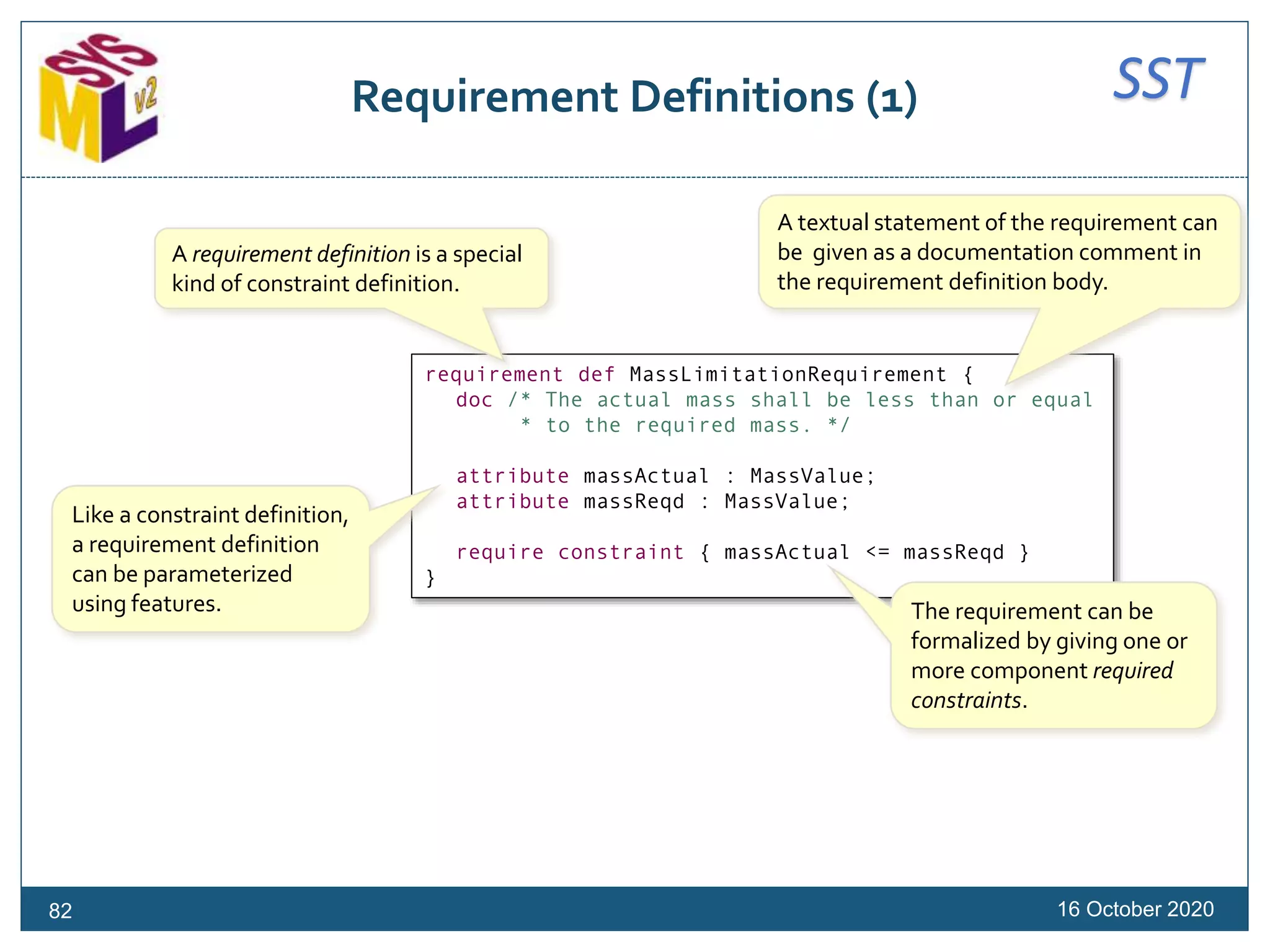SSTRequirement Definitions (1)
16 October 202082
requirement def MassLimitationRequirement {
doc /* The actual mass shall be less than or equal
* to the required mass. */
attribute massActual : MassValue;
attribute massReqd : MassValue;
require constraint { massActual <= massReqd }
}
A requirement definition is a special
kind of constraint definition.
A textual statement of the requirement can
be given as a documentation comment in
the requirement definition body.
The requirement can be
formalized by giving one or
more component required
constraints.
Like a constraint definition,
a requirement definition
can be parameterized
using features.
 