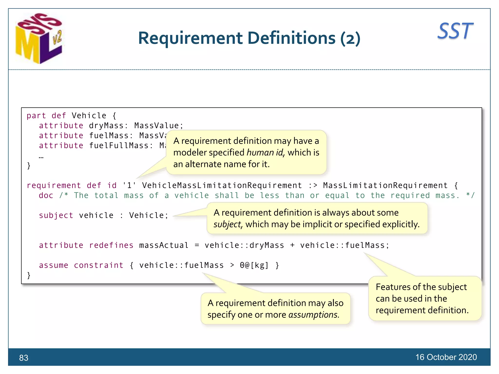 SSTRequirement Definitions (2)
16 October 202083
part def Vehicle {
attribute dryMass: MassValue;
attribute fuelMass: MassValue;
attribute fuelFullMass: MassValue;
…
}
requirement def id '1' VehicleMassLimitationRequirement :> MassLimitationRequirement {
doc /* The total mass of a vehicle shall be less than or equal to the required mass. */
subject vehicle : Vehicle;
attribute redefines massActual = vehicle::dryMass + vehicle::fuelMass;
assume constraint { vehicle::fuelMass > 0@[kg] }
}
Features of the subject
can be used in the
requirement definition.
A requirement definition is always about some
subject, which may be implicit or specified explicitly.
A requirement definition may also
specify one or more assumptions.
A requirement definition may have a
modeler specified human id, which is
an alternate name for it.
 
